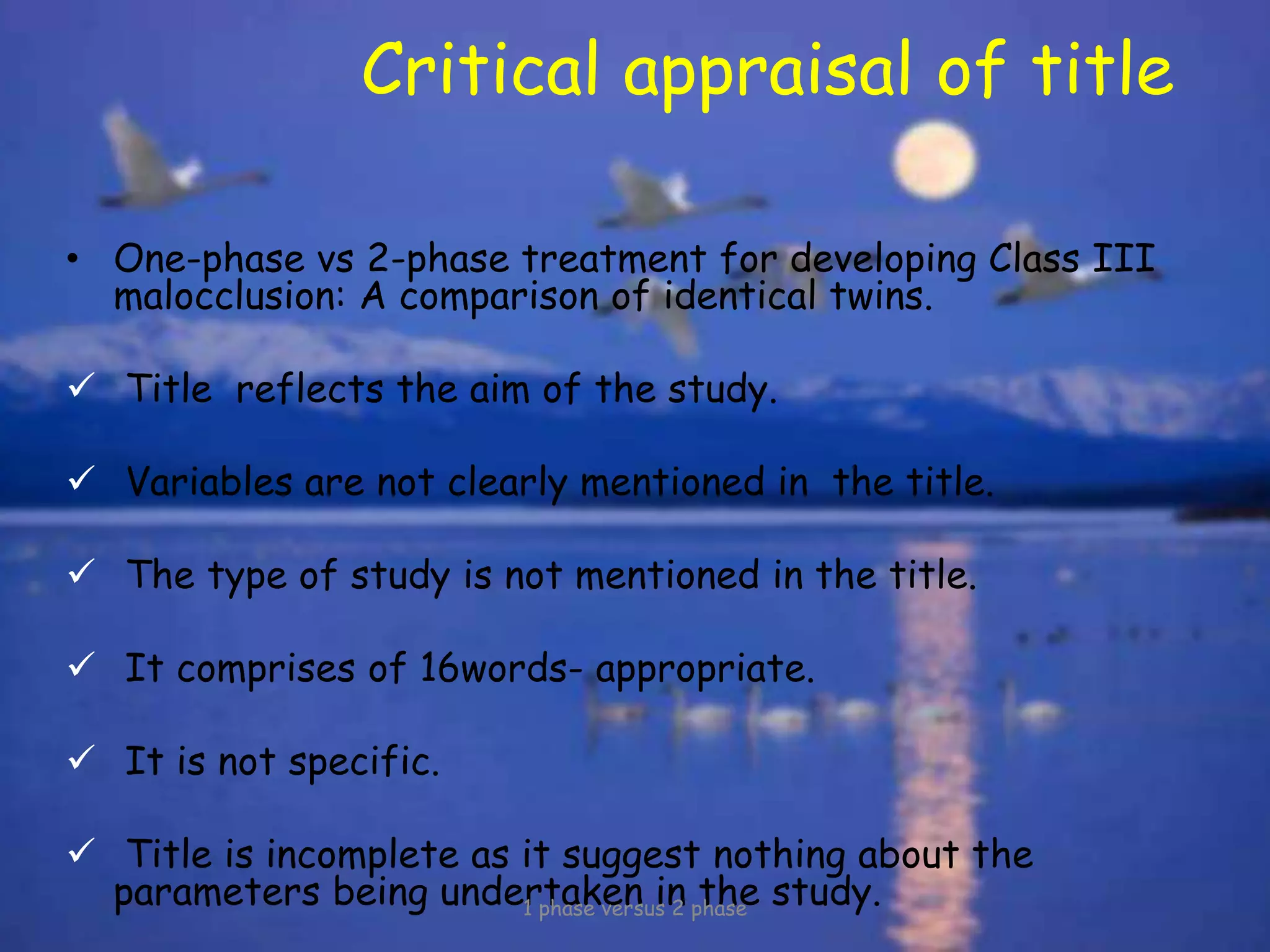 Critical appraisal of title
• One-phase vs 2-phase treatment for developing Class III
malocclusion: A comparison of identical twins.
 Title reflects the aim of the study.
 Variables are not clearly mentioned in the title.
 The type of study is not mentioned in the title.
 It comprises of 16words- appropriate.
 It is not specific.
 Title is incomplete as it suggest nothing about the
parameters being undertaken in the study.1 phase versus 2 phase
 