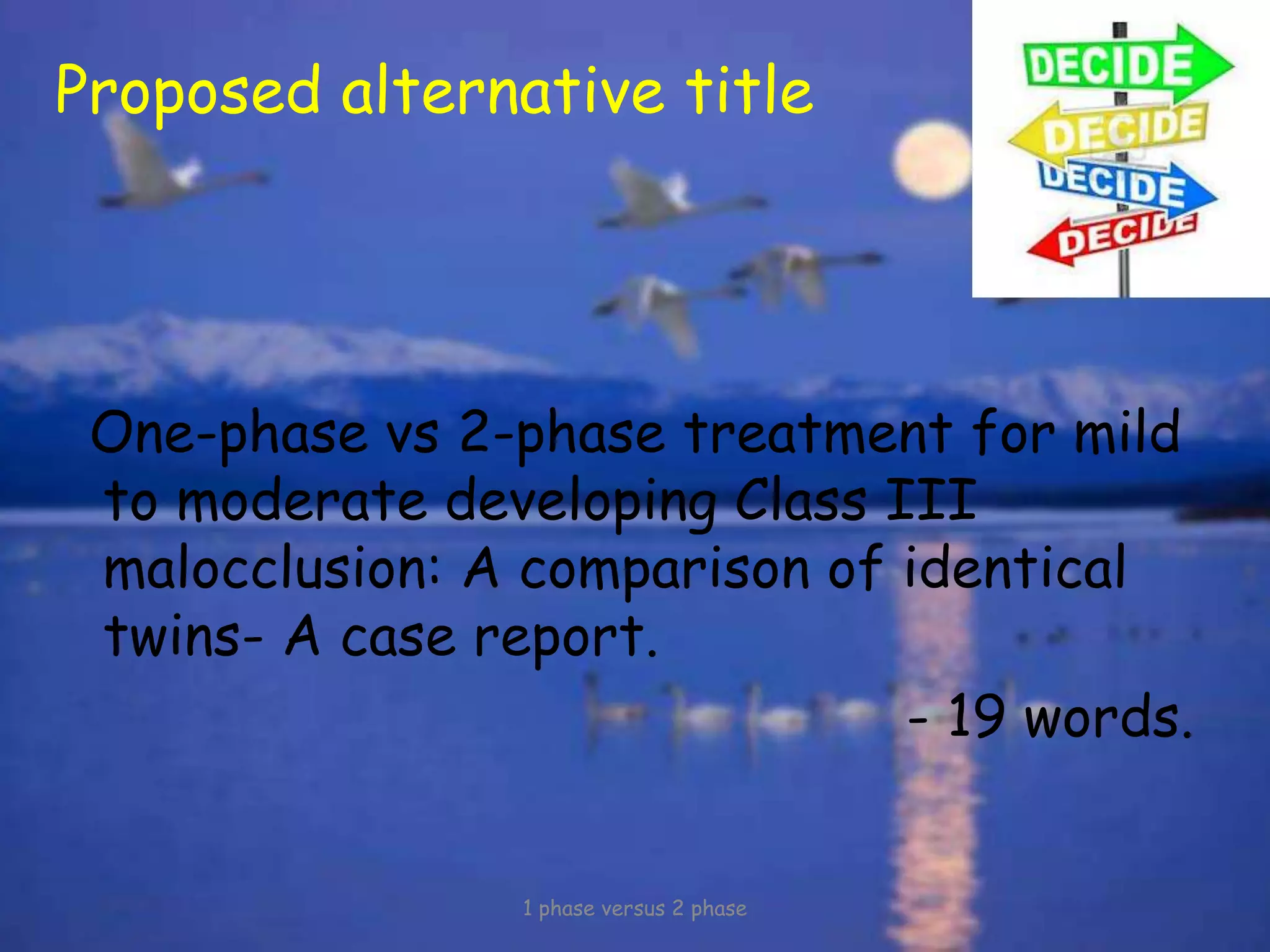 Proposed alternative title
One-phase vs 2-phase treatment for mild
to moderate developing Class III
malocclusion: A comparison of identical
twins- A case report.
- 19 words.
1 phase versus 2 phase
 