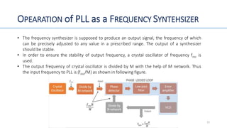 OPEARATION of PLL as a FREQUENCY SYNTEHSIZER
• The frequency synthesizer is supposed to produce an output signal, the frequency of which
can be precisely adjusted to any value in a prescribed range. The output of a synthesizer
should be stable.
• In order to ensure the stability of output frequency, a crystal oscillator of frequency fosc is
used.
• The output frequency of crystal oscillator is divided by M with the help of M network. Thus
the input frequency to PLL is (fosc/M) as shown in following figure.
12
 