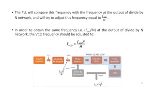 • The PLL will compare this frequency with the frequency at the output of divide by
N network, and will try to adjust this frequency equal to
𝑓 𝑜𝑠𝑐
𝑀
.
• In order to obtain the same frequency i.e. (fosc/M) at the output of divide by N
network, the VCO frequency should be adjusted to:
fvco =
𝑓 𝑜𝑠𝑐 𝑁
𝑀
13
 