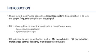 INTRODUCTION
• Phase locked loop(PLL) is basically a closed loop system. Its application is to lock
the output frequency and phase of input signal.
• PLL is also used for communication circuits in two different ways:
• For demodulation application
• Synchronization of signal
• PLL principle is used in application such as FM demodulation, FSK demodulation,
motor speed control, frequency multiplication and division.
3
 