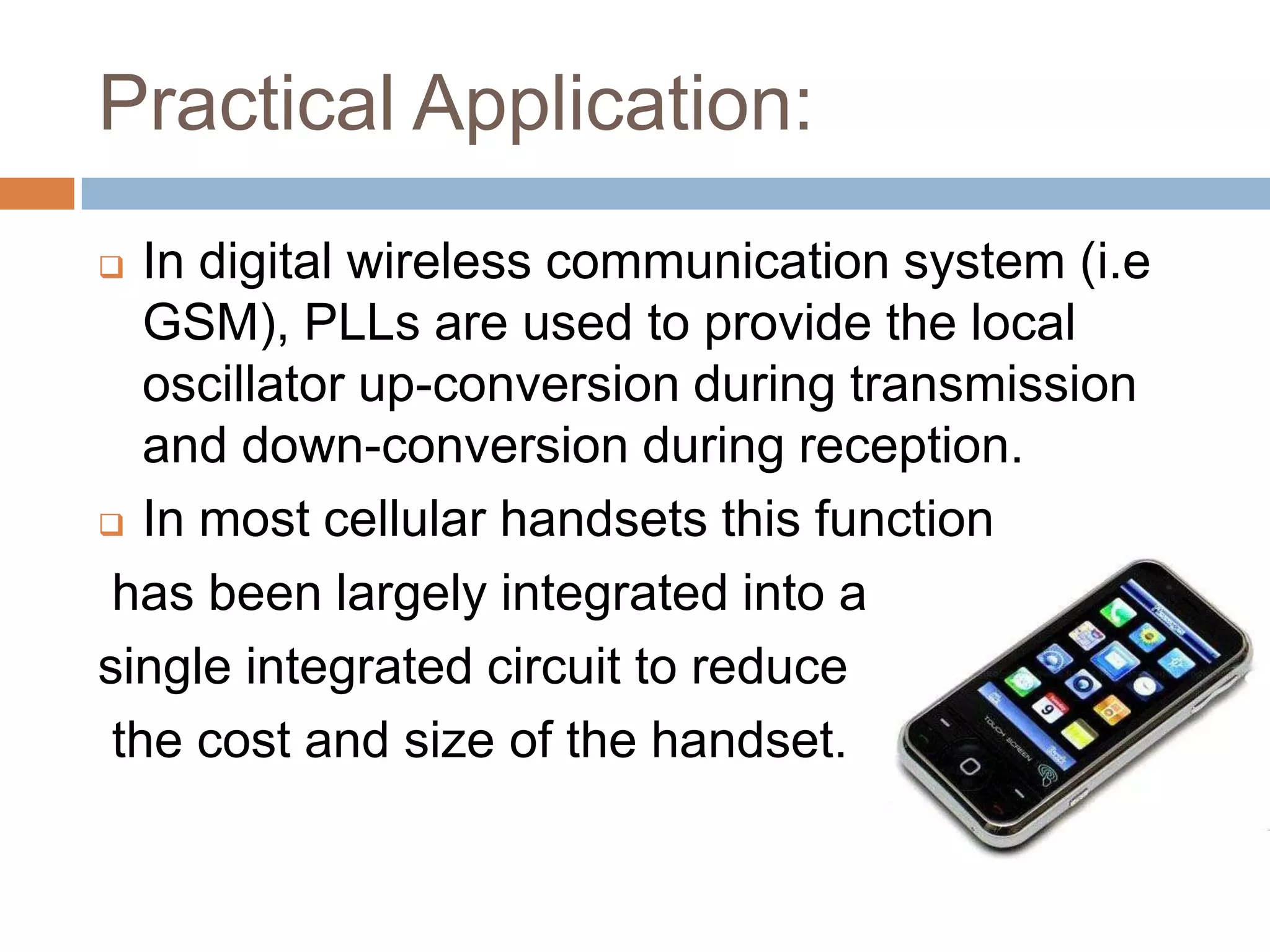 Practical Application:
In digital wireless communication system (i.e
GSM), PLLs are used to provide the local
oscillator up-conversion during transmission
and down-conversion during reception.
 In most cellular handsets this function
has been largely integrated into a
single integrated circuit to reduce
the cost and size of the handset.


 