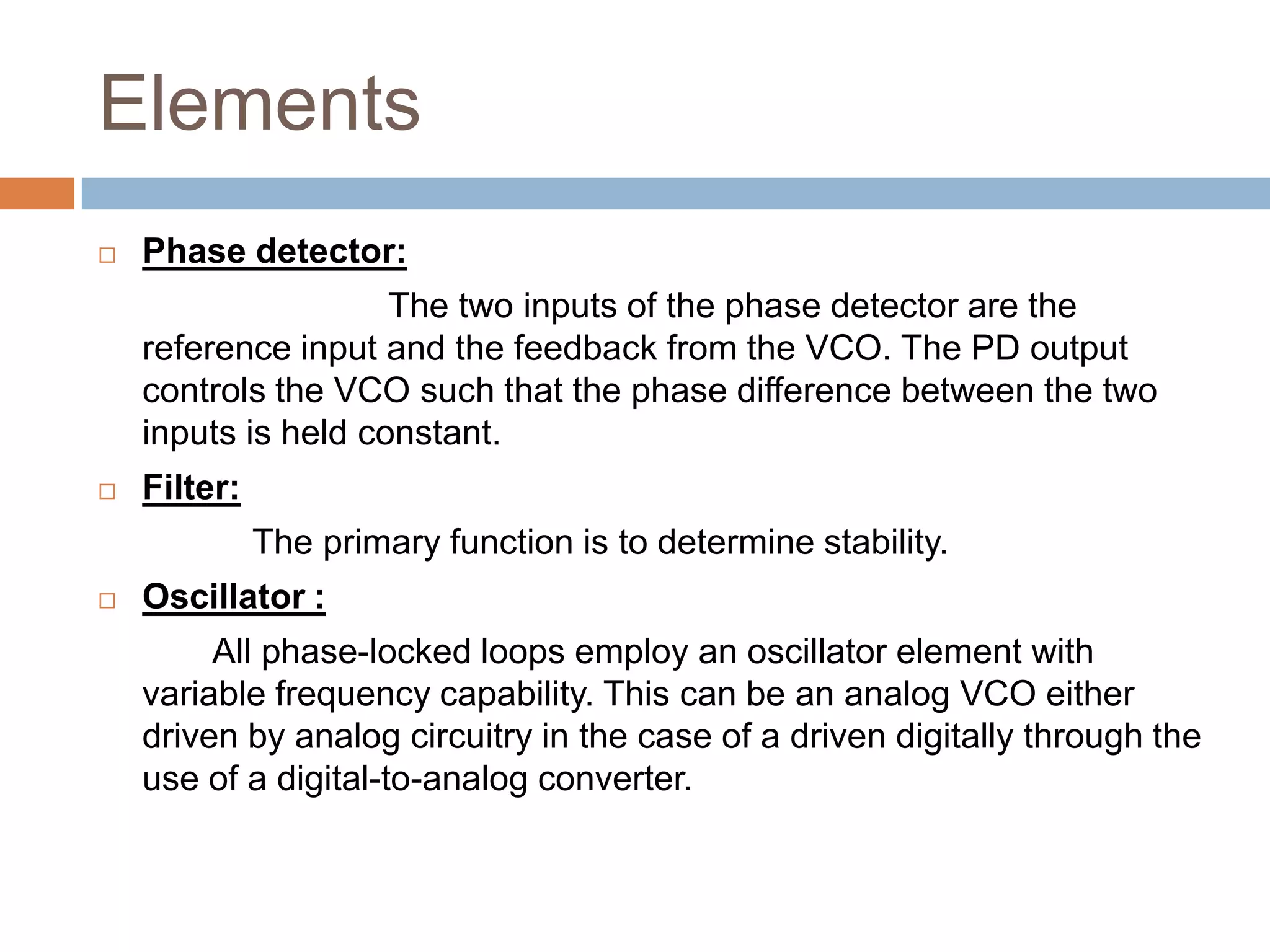 Elements


Phase detector:
The two inputs of the phase detector are the
reference input and the feedback from the VCO. The PD output
controls the VCO such that the phase difference between the two
inputs is held constant.



Filter:

The primary function is to determine stability.


Oscillator :
All phase-locked loops employ an oscillator element with
variable frequency capability. This can be an analog VCO either
driven by analog circuitry in the case of a driven digitally through the
use of a digital-to-analog converter.

 