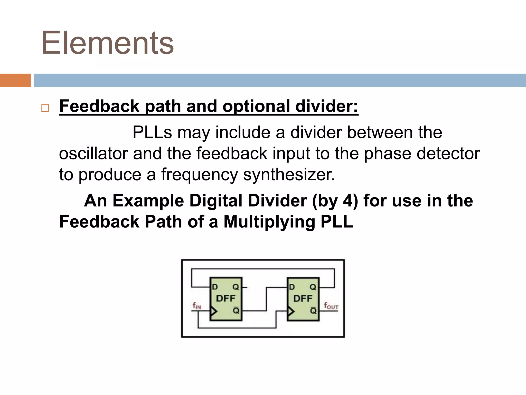 Elements


Feedback path and optional divider:
PLLs may include a divider between the
oscillator and the feedback input to the phase detector
to produce a frequency synthesizer.
An Example Digital Divider (by 4) for use in the
Feedback Path of a Multiplying PLL

 