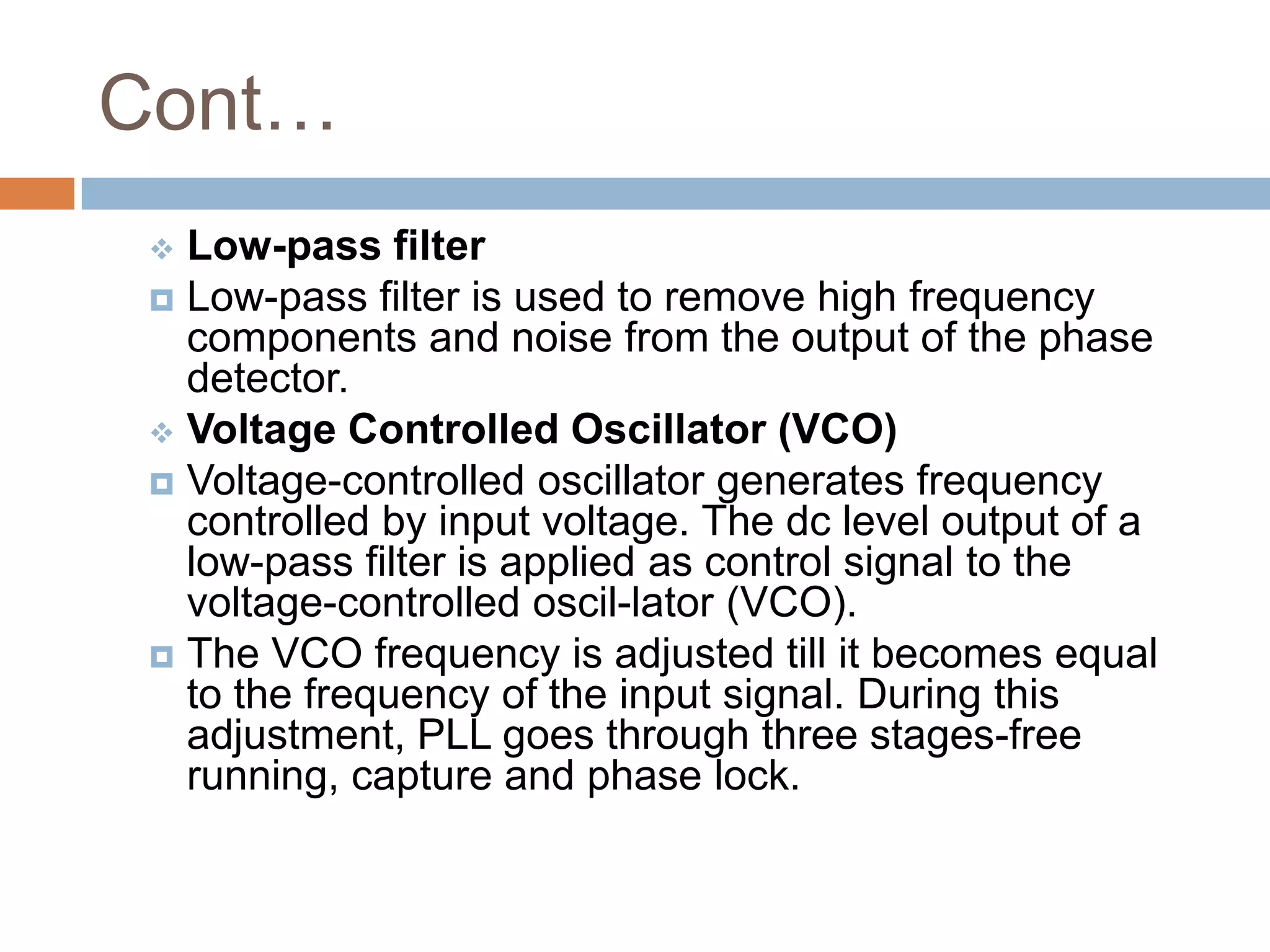 Cont…
Low-pass filter
 Low-pass filter is used to remove high frequency
components and noise from the output of the phase
detector.
 Voltage Controlled Oscillator (VCO)
 Voltage-controlled oscillator generates frequency
controlled by input voltage. The dc level output of a
low-pass filter is applied as control signal to the
voltage-controlled oscil-lator (VCO).
 The VCO frequency is adjusted till it becomes equal
to the frequency of the input signal. During this
adjustment, PLL goes through three stages-free
running, capture and phase lock.


 