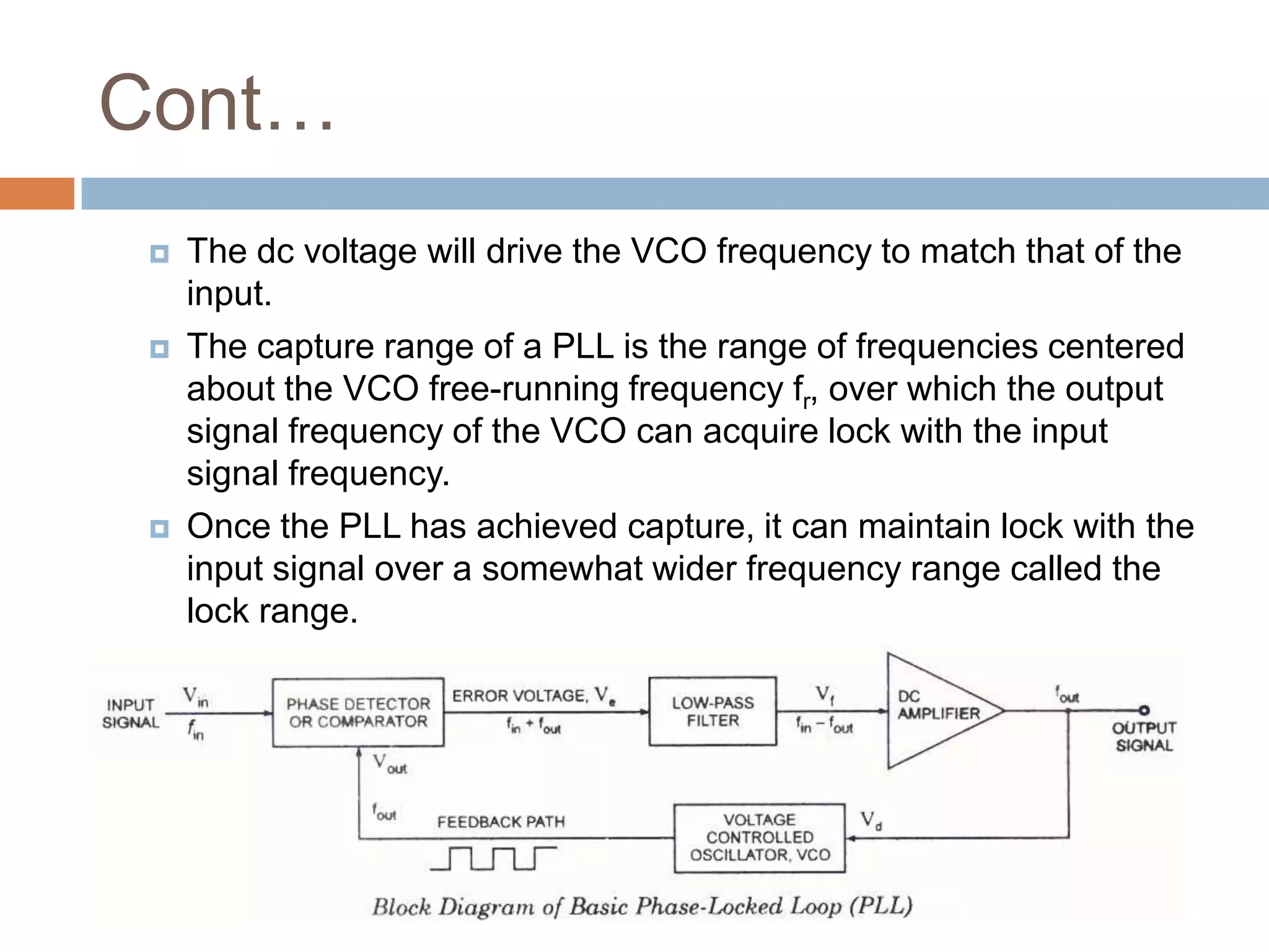 Cont…






The dc voltage will drive the VCO frequency to match that of the
input.
The capture range of a PLL is the range of frequencies centered
about the VCO free-running frequency fr, over which the output
signal frequency of the VCO can acquire lock with the input
signal frequency.
Once the PLL has achieved capture, it can maintain lock with the
input signal over a somewhat wider frequency range called the
lock range.

 
