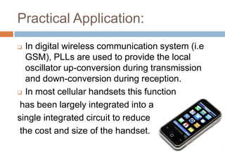 Practical Application:
In digital wireless communication system (i.e
GSM), PLLs are used to provide the local
oscillator up-conversion during transmission
and down-conversion during reception.
 In most cellular handsets this function
has been largely integrated into a
single integrated circuit to reduce
the cost and size of the handset.


 