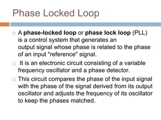 Phase Locked Loop






A phase-locked loop or phase lock loop (PLL)
is a control system that generates an
output signal whose phase is related to the phase
of an input "reference" signal.
It is an electronic circuit consisting of a variable
frequency oscillator and a phase detector.
This circuit compares the phase of the input signal
with the phase of the signal derived from its output
oscillator and adjusts the frequency of its oscillator
to keep the phases matched.

 