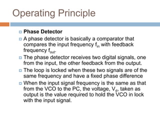 Operating Principle
Phase Detector
 A phase detector is basically a comparator that
compares the input frequency fin with feedback
frequency fout.
 The phase detector receives two digital signals, one
from the input, the other feedback from the output.
 The loop is locked when these two signals are of the
same frequency and have a fixed phase difference
 When the input signal frequency is the same as that
from the VCO to the PC, the voltage, Vd, taken as
output is the value required to hold the VCO in lock
with the input signal.


 