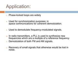 Application:


Phase-locked loops are widely



Used for synchronization purposes; in
space communications for coherent demodulation.



Used to demodulate frequency-modulated signals.



In radio transmitters, a PLL is used to synthesize new
frequencies which are a multiple of a reference frequency
Demodulation of both FM and AM signals.





Recovery of small signals that otherwise would be lost in
noise.

 