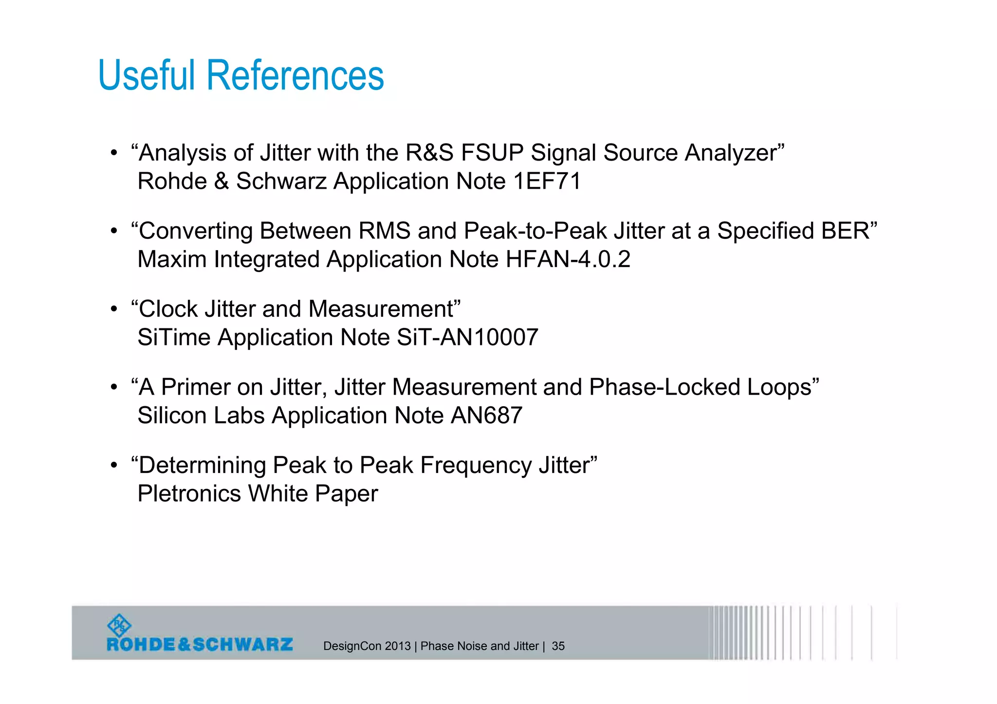 Useful References
• “Analysis of Jitter with the R&S FSUP Signal Source Analyzer”
   Rohde & Schwarz Application Note 1EF71

• “Converting Between RMS and Peak-to-Peak Jitter at a Specified BER”
   Maxim Integrated Application Note HFAN-4.0.2

• “Clock Jitter and Measurement”
   SiTime Application Note SiT-AN10007

• “A Primer on Jitter, Jitter Measurement and Phase-Locked Loops”
   Silicon Labs Application Note AN687

• “Determining Peak to Peak Frequency Jitter”
   Pletronics White Paper




                   DesignCon 2013 | Phase Noise and Jitter | 35
 