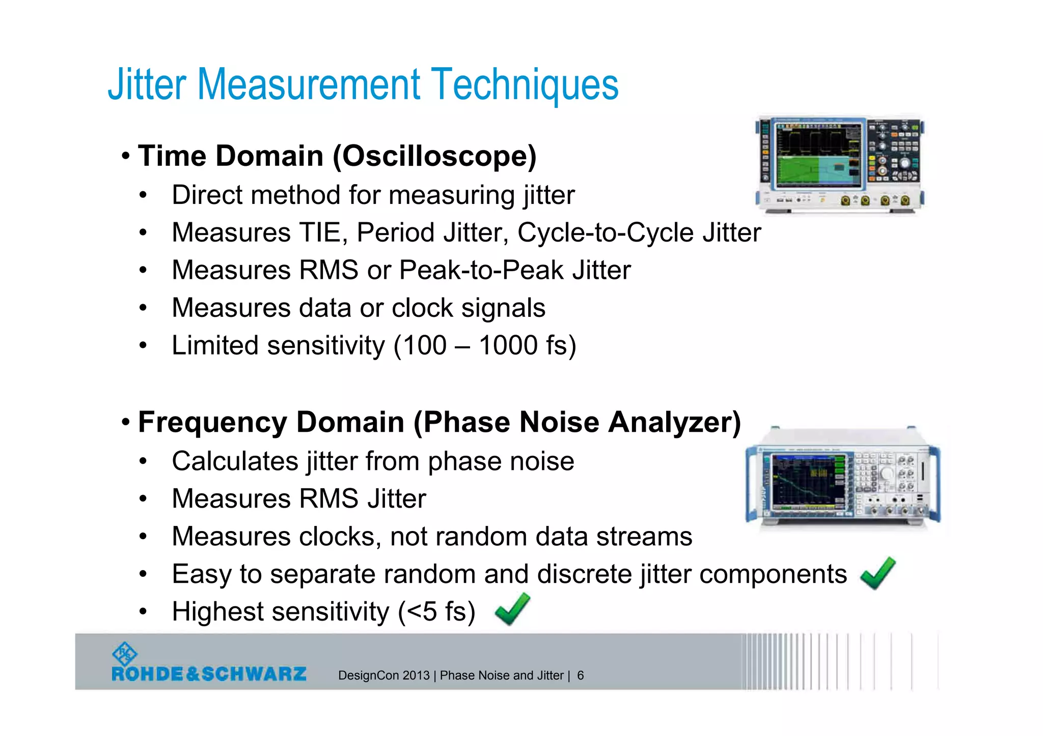 Jitter Measurement Techniques
• Time Domain (Oscilloscope)
 •   Direct method for measuring jitter
 •   Measures TIE, Period Jitter, Cycle-to-Cycle Jitter
 •   Measures RMS or Peak-to-Peak Jitter
 •   Measures data or clock signals
 •   Limited sensitivity (100 – 1000 fs)

• Frequency Domain (Phase Noise Analyzer)
 •   Calculates jitter from phase noise
 •   Measures RMS Jitter
 •   Measures clocks, not random data streams
 •   Easy to separate random and discrete jitter components
 •   Highest sensitivity (<5 fs)

                   DesignCon 2013 | Phase Noise and Jitter | 6
 