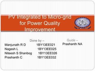 Done by –
Manjunath R D 1BY13EE021
Nagesh L 1BY13EE025
Niteesh S Shanbog 1BY13EE026
Prashanth C 1BY13EE032
PV Integrated to Micro-grid
for Power Quality
Improvement
Guide –
Prashanth NA
 