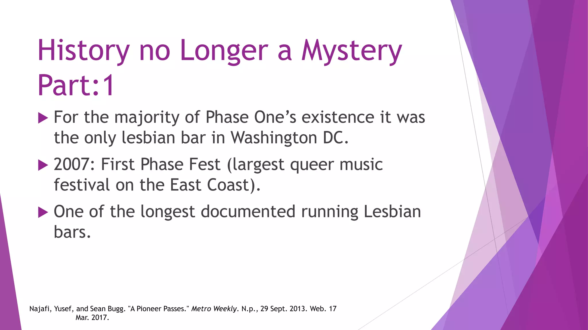 History no Longer a Mystery
Part:1
 For the majority of Phase One’s existence it was
the only lesbian bar in Washington DC.
 2007: First Phase Fest (largest queer music
festival on the East Coast).
 One of the longest documented running Lesbian
bars.
Najafi, Yusef, and Sean Bugg. "A Pioneer Passes." Metro Weekly. N.p., 29 Sept. 2013. Web. 17
Mar. 2017.
 