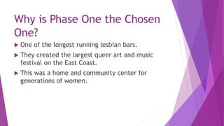 Why is Phase One the Chosen
One?
 One of the longest running lesbian bars.
 They created the largest queer art and music...