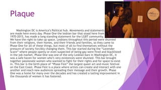 Plaque
Washington DC is America’s Political hub. Movements and statements
are made here every day. Phase One the lesbian b...