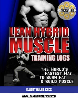 PHASE ONE
LEAN HYBRID MUSCLE RELOADED
DAY ONE – POWER BUILDING
Exercise PARAMETERS SET 1 SET 2 SET 3 SET 4 SET 5
Barbell incline press 5 sets of 5 reps
Bend over rowing 3 sets of 8 reps
30-60 sec. rest interval
Underhand pull-up 3 sets of 8 reps
30-60 sec. rest interval
(add weight or modify)
Dumbbell overhead press 3 sets of 8 reps
30-60 sec. rest interval
Renegade rows (each arm) 2 sets of 10 reps
each arm
a. Standing barbell curl - circuit a, b 2 sets of 10 reps
circuit a,b
b. Tricep cable pushdown - circuit a, b 3 sets of 6 reps
circuit a,b
HYBRID Fat Loss Finisher: Treadmill or Outside sprint Intervals.
30 seconds sprint: 30 seconds walk 10 sets
NOTE: Take as much time as you need to recover with exercise #1 in order to lift heavy for each set after your warm
up. Keep your rest intervals fairly short for the remaining exercises as creating fatigue is more important that intensity
(weight used) for these muscle building exercises.
DAY TWO – POWER BUILDING
Exercise PARAMETERS SET 1 SET 2 SET 3 SET 4 SET 5
Barbell front squats 5 sets of 5 reps
Stiff leg deadlifts 5 sets of 5 reps
Dumbbell step ups (each leg) 3 sets of 6 reps
30-60 sec. rest interval
Plate crunches 3 sets of 15 reps
Knees to Bows 3 sets of 15 reps
HYBRID Fat Loss Finisher: Treadmill or Outside sprint Intervals.
30 seconds sprint: 30 seconds walk 10 sets
NOTE: Take as much time as you need to recover with exercise #1 in order to lift heavy for each set after your warm
up. Keep your rest intervals fairly short for the remaining exercises as creating fatigue is more important that intensity
(weight used) for these muscle building exercises.
WWW.LEANHYBRIDMUSCLE.COM
ELLIOTT HULSE, CSCS
 