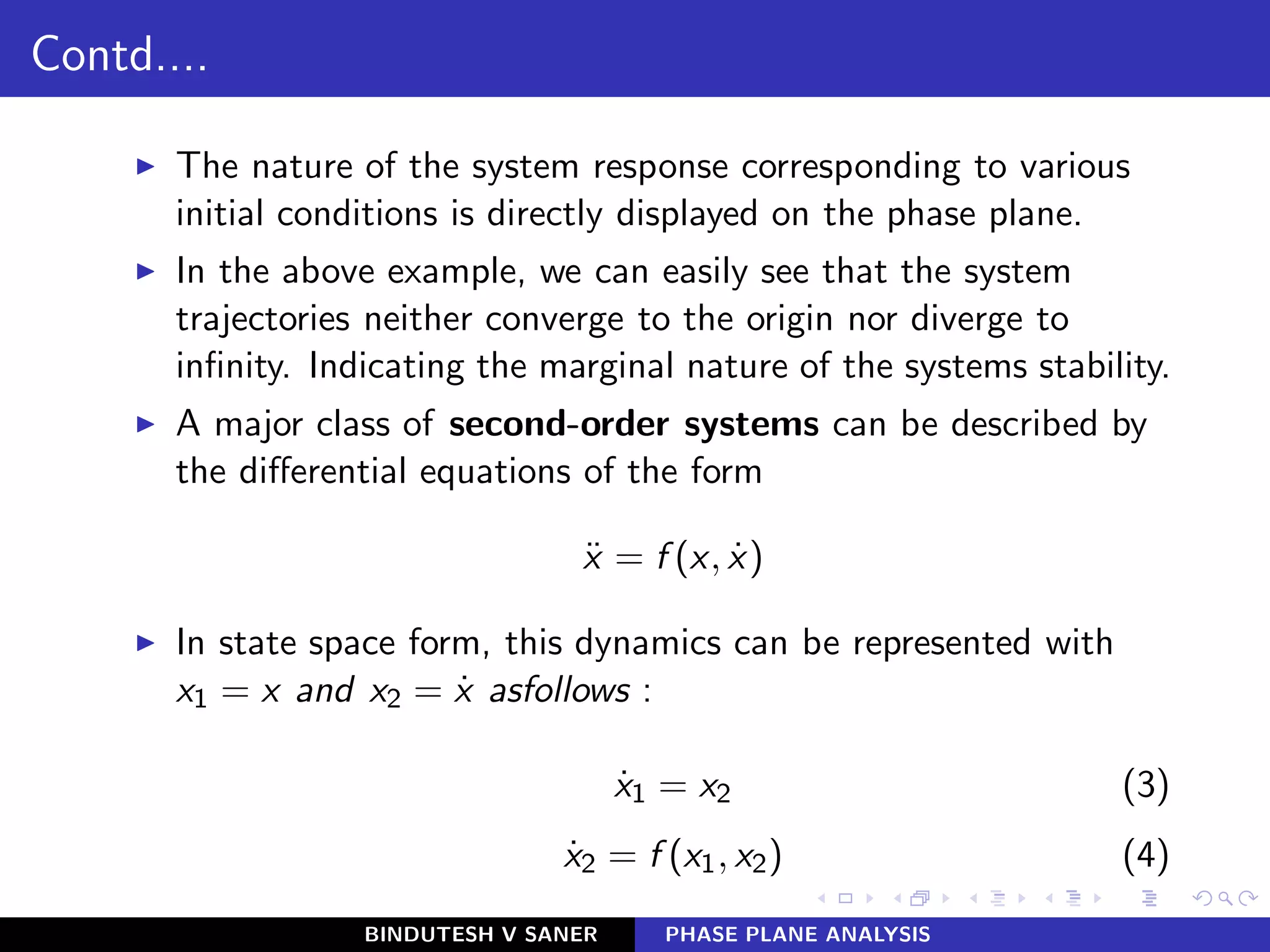 Contd....
◮ The nature of the system response corresponding to various
initial conditions is directly displayed on the phase plane.
◮ In the above example, we can easily see that the system
trajectories neither converge to the origin nor diverge to
inﬁnity. Indicating the marginal nature of the systems stability.
◮ A major class of second-order systems can be described by
the diﬀerential equations of the form
¨x = f (x, ˙x)
◮ In state space form, this dynamics can be represented with
x1 = x and x2 = ˙x asfollows :
˙x1 = x2 (3)
˙x2 = f (x1, x2) (4)
BINDUTESH V SANER PHASE PLANE ANALYSIS
 