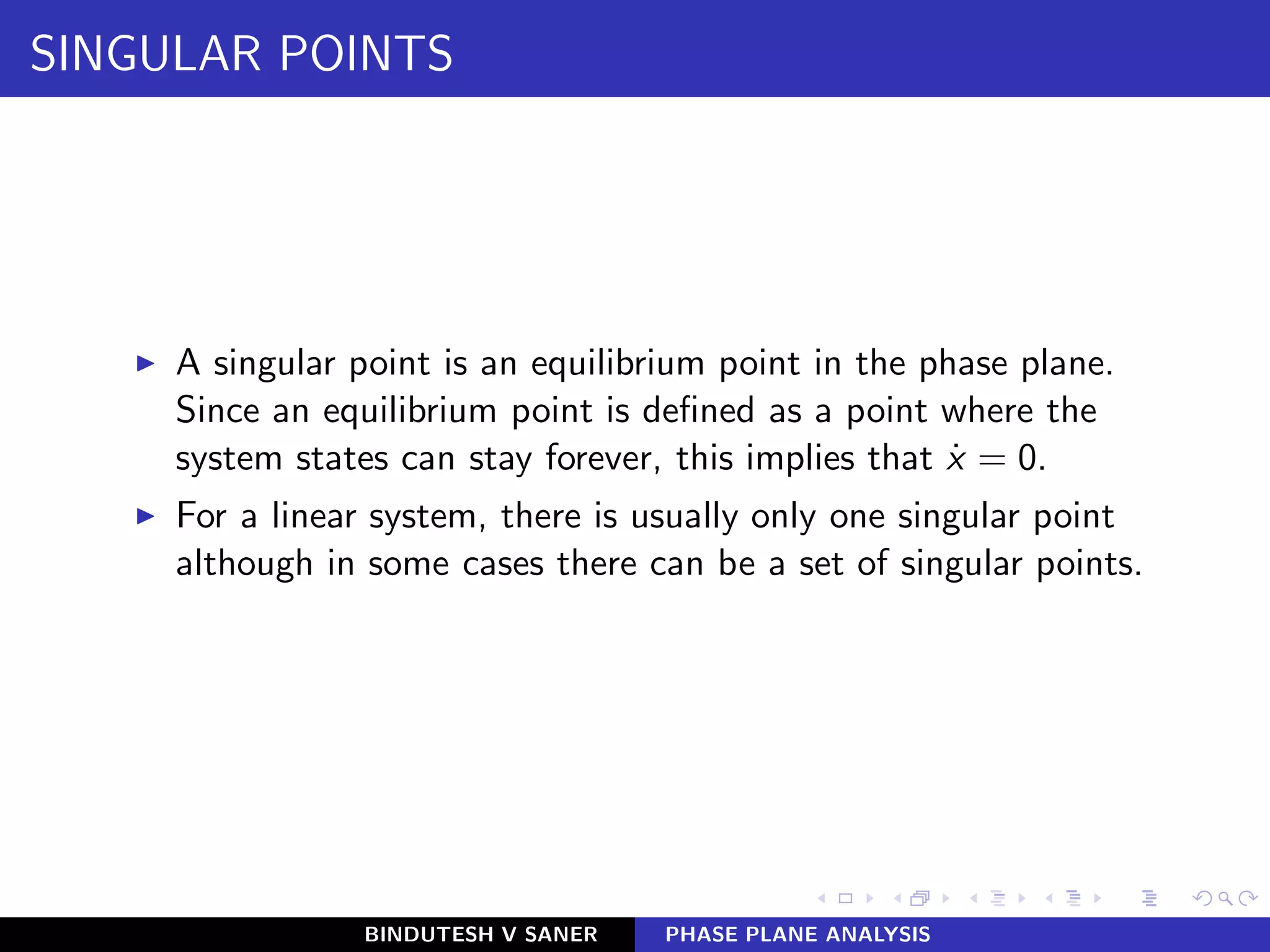 SINGULAR POINTS
◮ A singular point is an equilibrium point in the phase plane.
Since an equilibrium point is deﬁned as a point where the
system states can stay forever, this implies that ˙x = 0.
◮ For a linear system, there is usually only one singular point
although in some cases there can be a set of singular points.
BINDUTESH V SANER PHASE PLANE ANALYSIS
 