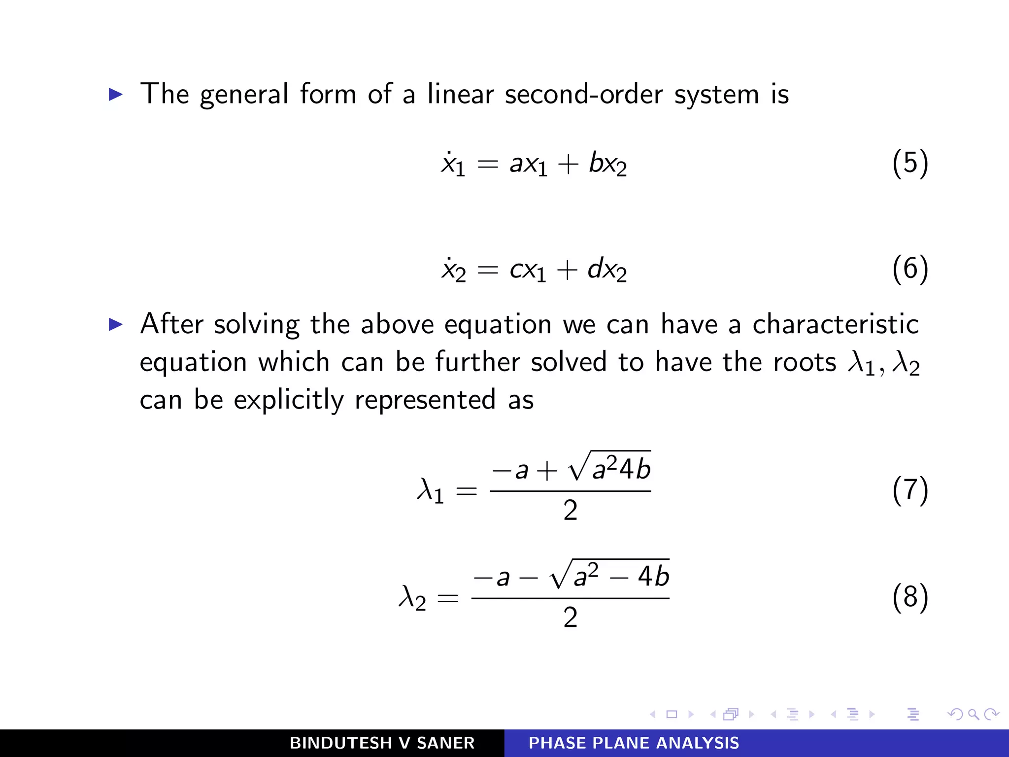 ◮ The general form of a linear second-order system is
˙x1 = ax1 + bx2 (5)
˙x2 = cx1 + dx2 (6)
◮ After solving the above equation we can have a characteristic
equation which can be further solved to have the roots λ1, λ2
can be explicitly represented as
λ1 =
−a +
√
a24b
2
(7)
λ2 =
−a −
√
a2 − 4b
2
(8)
BINDUTESH V SANER PHASE PLANE ANALYSIS
 