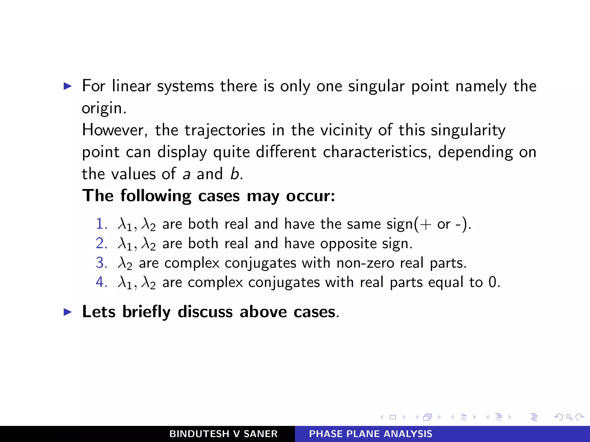 ◮ For linear systems there is only one singular point namely the
origin.
However, the trajectories in the vicinity of this singularity
point can display quite diﬀerent characteristics, depending on
the values of a and b.
The following cases may occur:
1. λ1, λ2 are both real and have the same sign(+ or -).
2. λ1, λ2 are both real and have opposite sign.
3. λ2 are complex conjugates with non-zero real parts.
4. λ1, λ2 are complex conjugates with real parts equal to 0.
◮ Lets brieﬂy discuss above cases.
BINDUTESH V SANER PHASE PLANE ANALYSIS
 