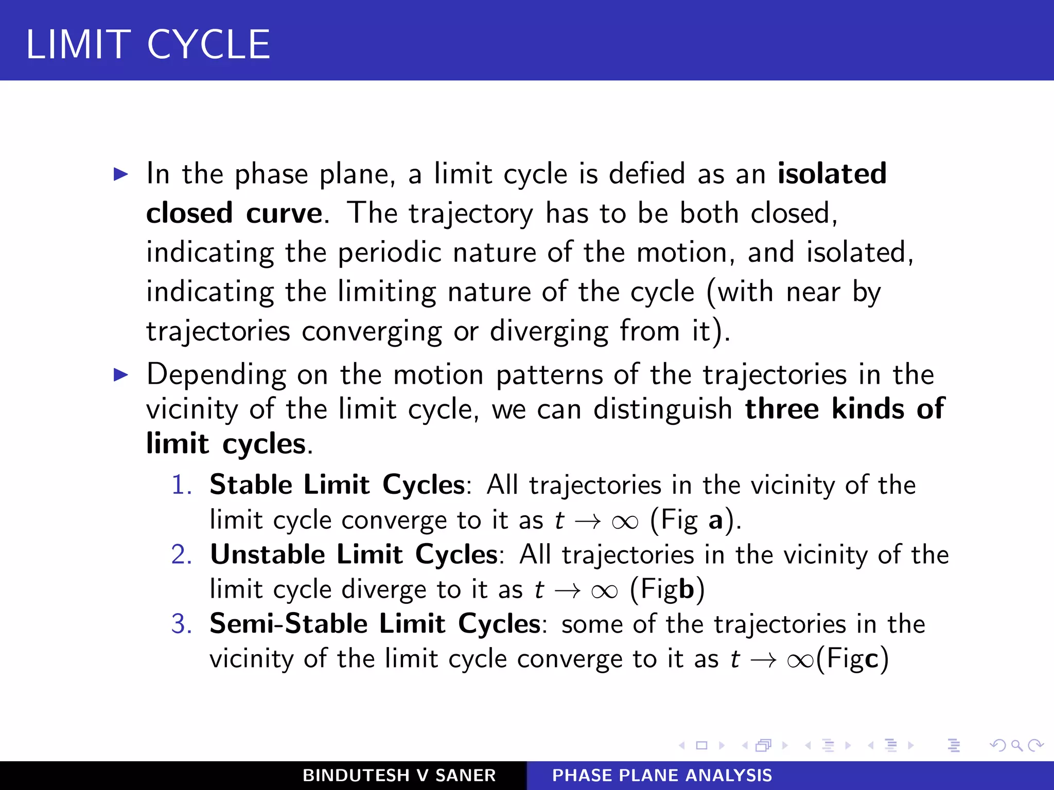 LIMIT CYCLE
◮ In the phase plane, a limit cycle is deﬁed as an isolated
closed curve. The trajectory has to be both closed,
indicating the periodic nature of the motion, and isolated,
indicating the limiting nature of the cycle (with near by
trajectories converging or diverging from it).
◮ Depending on the motion patterns of the trajectories in the
vicinity of the limit cycle, we can distinguish three kinds of
limit cycles.
1. Stable Limit Cycles: All trajectories in the vicinity of the
limit cycle converge to it as t → ∞ (Fig a).
2. Unstable Limit Cycles: All trajectories in the vicinity of the
limit cycle diverge to it as t → ∞ (Figb)
3. Semi-Stable Limit Cycles: some of the trajectories in the
vicinity of the limit cycle converge to it as t → ∞(Figc)
BINDUTESH V SANER PHASE PLANE ANALYSIS
 