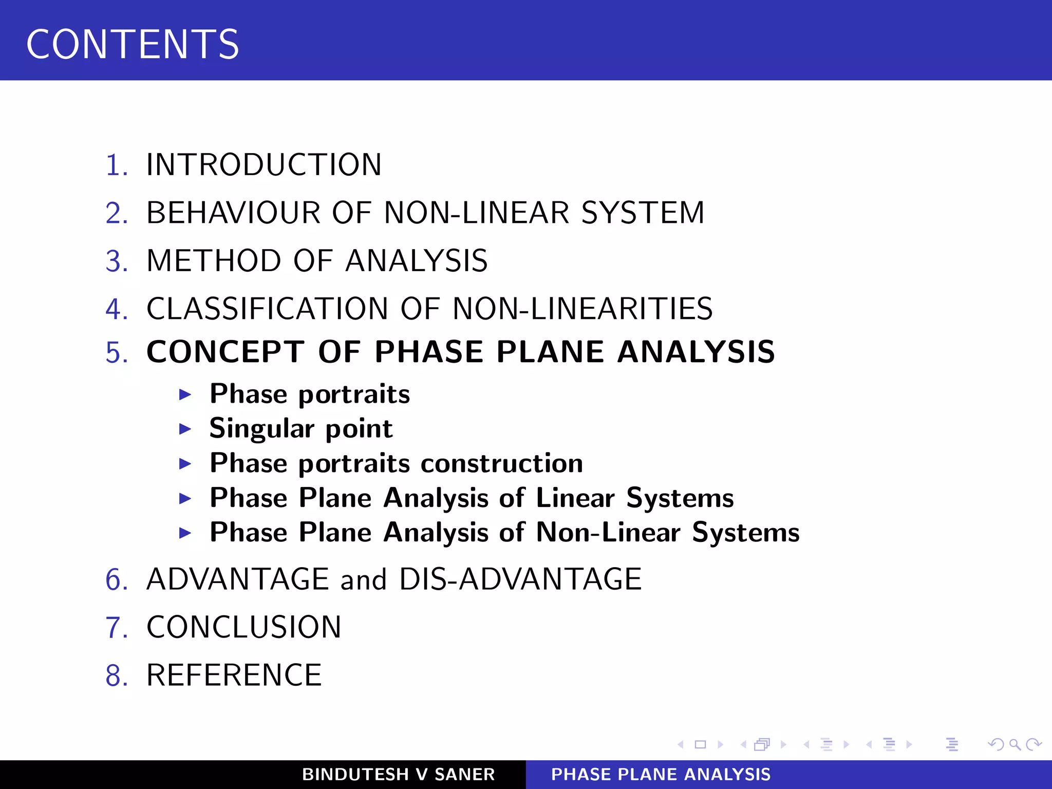 CONTENTS
1. INTRODUCTION
2. BEHAVIOUR OF NON-LINEAR SYSTEM
3. METHOD OF ANALYSIS
4. CLASSIFICATION OF NON-LINEARITIES
5. CONCEPT OF PHASE PLANE ANALYSIS
◮ Phase portraits
◮ Singular point
◮ Phase portraits construction
◮ Phase Plane Analysis of Linear Systems
◮ Phase Plane Analysis of Non-Linear Systems
6. ADVANTAGE and DIS-ADVANTAGE
7. CONCLUSION
8. REFERENCE
BINDUTESH V SANER PHASE PLANE ANALYSIS
 