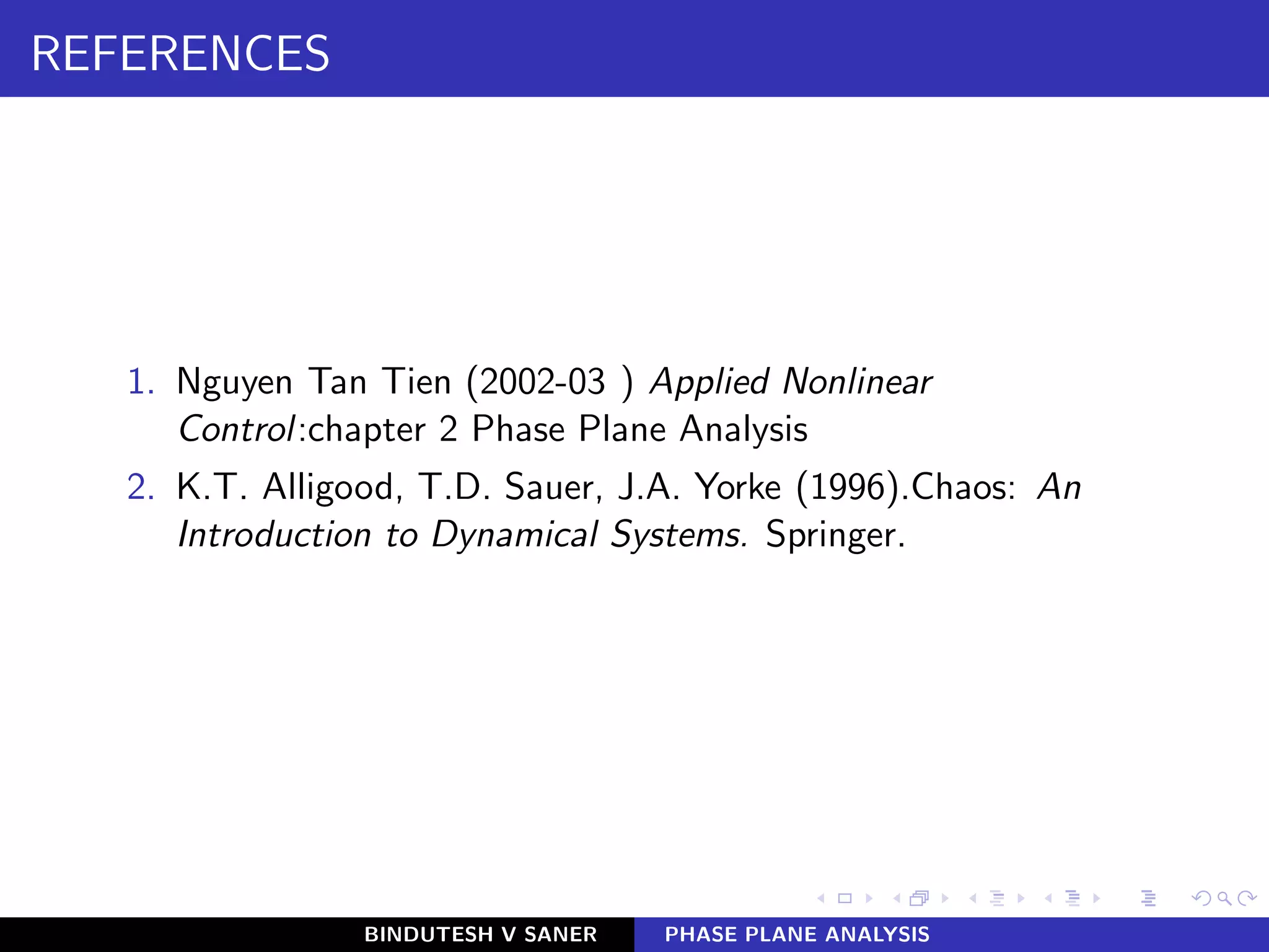 REFERENCES
1. Nguyen Tan Tien (2002-03 ) Applied Nonlinear
Control:chapter 2 Phase Plane Analysis
2. K.T. Alligood, T.D. Sauer, J.A. Yorke (1996).Chaos: An
Introduction to Dynamical Systems. Springer.
BINDUTESH V SANER PHASE PLANE ANALYSIS
 