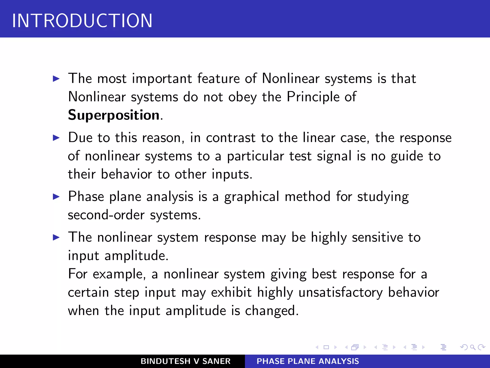 INTRODUCTION
◮ The most important feature of Nonlinear systems is that
Nonlinear systems do not obey the Principle of
Superposition.
◮ Due to this reason, in contrast to the linear case, the response
of nonlinear systems to a particular test signal is no guide to
their behavior to other inputs.
◮ Phase plane analysis is a graphical method for studying
second-order systems.
◮ The nonlinear system response may be highly sensitive to
input amplitude.
For example, a nonlinear system giving best response for a
certain step input may exhibit highly unsatisfactory behavior
when the input amplitude is changed.
BINDUTESH V SANER PHASE PLANE ANALYSIS
 