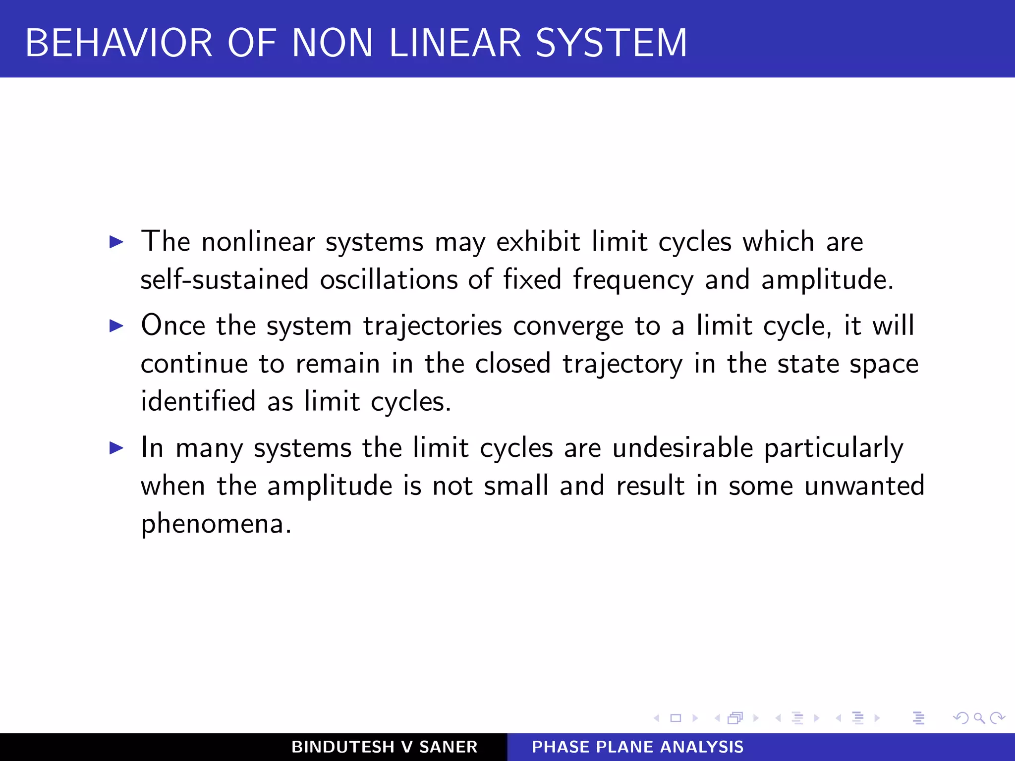 BEHAVIOR OF NON LINEAR SYSTEM
◮ The nonlinear systems may exhibit limit cycles which are
self-sustained oscillations of ﬁxed frequency and amplitude.
◮ Once the system trajectories converge to a limit cycle, it will
continue to remain in the closed trajectory in the state space
identiﬁed as limit cycles.
◮ In many systems the limit cycles are undesirable particularly
when the amplitude is not small and result in some unwanted
phenomena.
BINDUTESH V SANER PHASE PLANE ANALYSIS
 