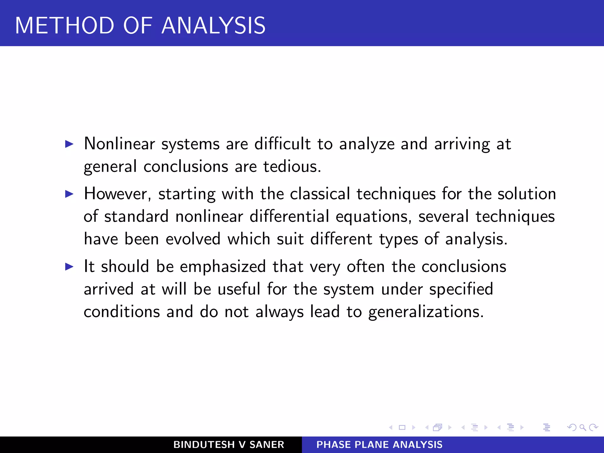 METHOD OF ANALYSIS
◮ Nonlinear systems are diﬃcult to analyze and arriving at
general conclusions are tedious.
◮ However, starting with the classical techniques for the solution
of standard nonlinear diﬀerential equations, several techniques
have been evolved which suit diﬀerent types of analysis.
◮ It should be emphasized that very often the conclusions
arrived at will be useful for the system under speciﬁed
conditions and do not always lead to generalizations.
BINDUTESH V SANER PHASE PLANE ANALYSIS
 