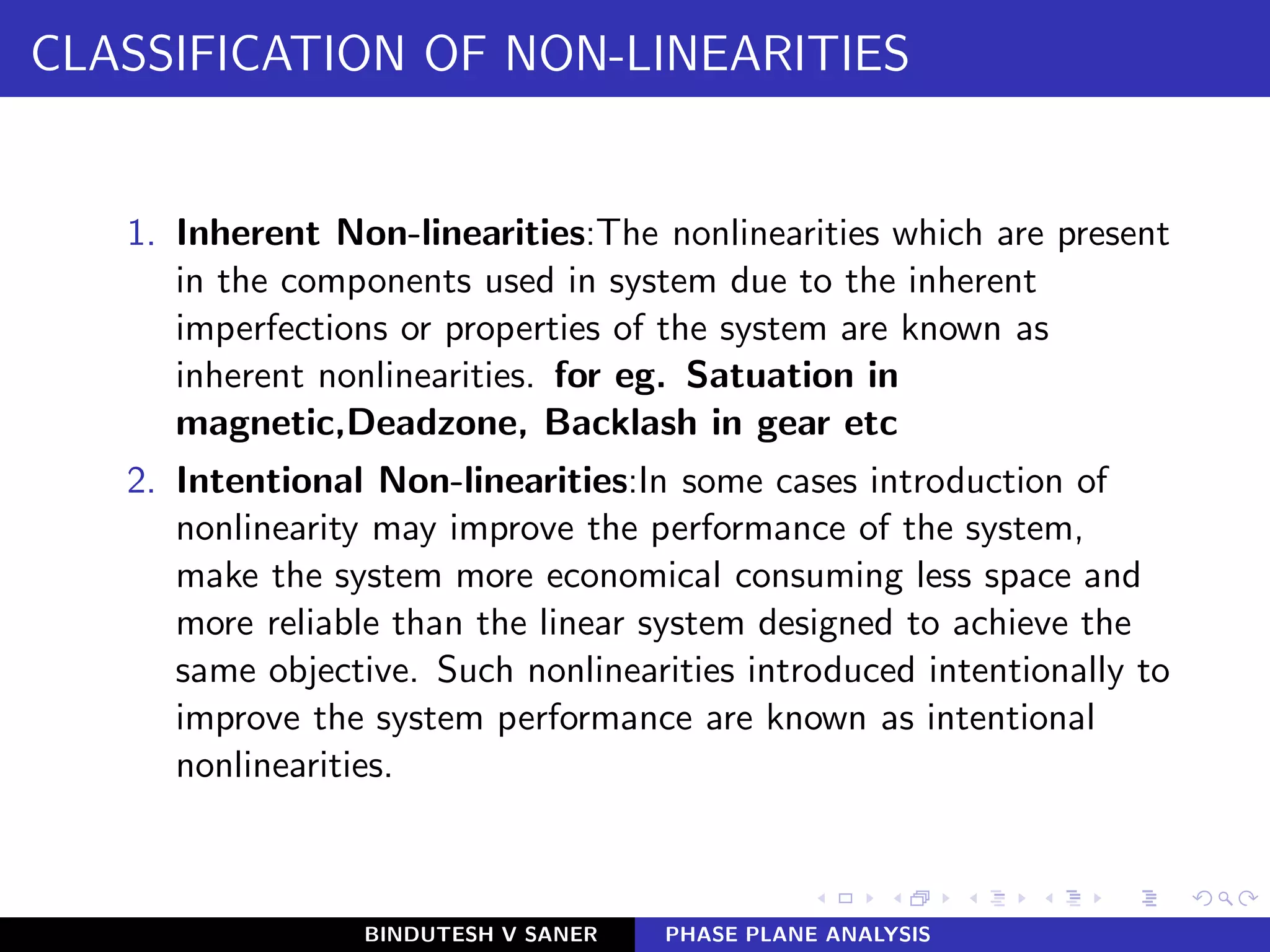 CLASSIFICATION OF NON-LINEARITIES
1. Inherent Non-linearities:The nonlinearities which are present
in the components used in system due to the inherent
imperfections or properties of the system are known as
inherent nonlinearities. for eg. Satuation in
magnetic,Deadzone, Backlash in gear etc
2. Intentional Non-linearities:In some cases introduction of
nonlinearity may improve the performance of the system,
make the system more economical consuming less space and
more reliable than the linear system designed to achieve the
same objective. Such nonlinearities introduced intentionally to
improve the system performance are known as intentional
nonlinearities.
BINDUTESH V SANER PHASE PLANE ANALYSIS
 