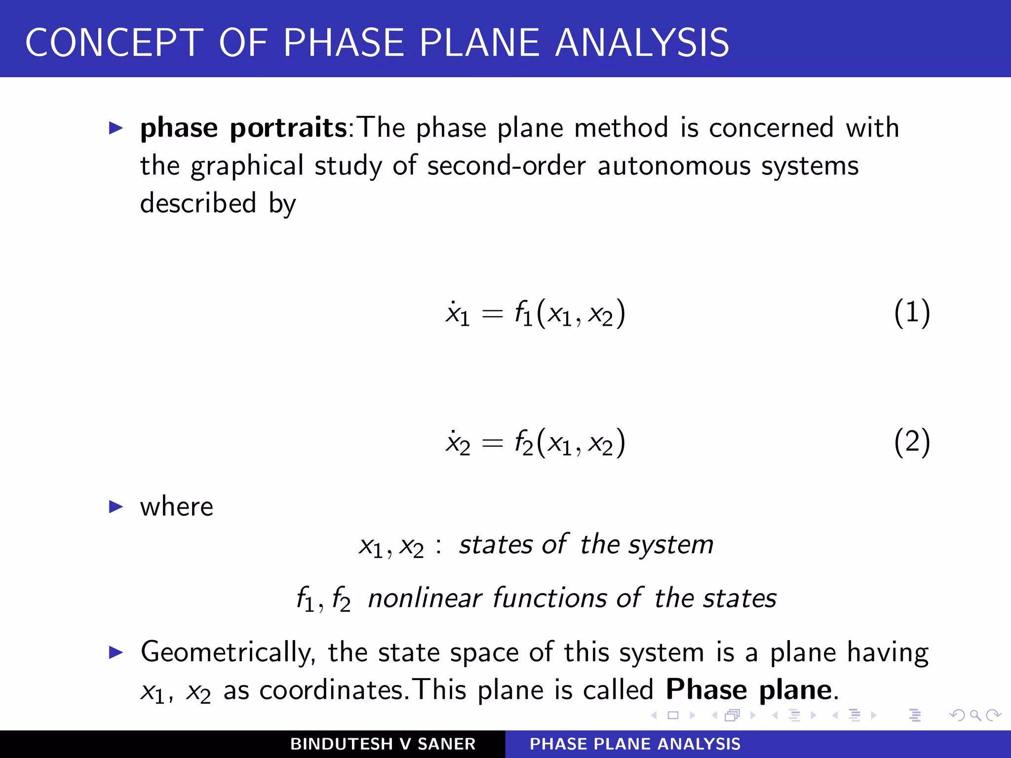CONCEPT OF PHASE PLANE ANALYSIS
◮ phase portraits:The phase plane method is concerned with
the graphical study of second-order autonomous systems
described by
˙x1 = f1(x1, x2) (1)
˙x2 = f2(x1, x2) (2)
◮ where
x1, x2 : states of the system
f1, f2 nonlinear functions of the states
◮ Geometrically, the state space of this system is a plane having
x1, x2 as coordinates.This plane is called Phase plane.
BINDUTESH V SANER PHASE PLANE ANALYSIS
 
