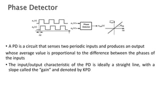 • A PD is a circuit that senses two periodic inputs and produces an output
whose average value is proportional to the difference between the phases of
the inputs
• The input/output characteristic of the PD is ideally a straight line, with a
slope called the “gain” and denoted by KPD
 