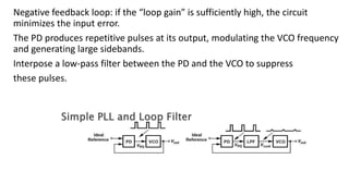 Negative feedback loop: if the “loop gain” is sufficiently high, the circuit
minimizes the input error.
The PD produces repetitive pulses at its output, modulating the VCO frequency
and generating large sidebands.
Interpose a low-pass filter between the PD and the VCO to suppress
these pulses.
 
