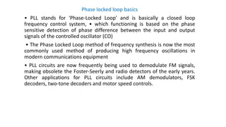 Phase locked loop basics
• PLL stands for 'Phase-Locked Loop' and is basically a closed loop
frequency control system, • which functioning is based on the phase
sensitive detection of phase difference between the input and output
signals of the controlled oscillator (CO)
• The Phase Locked Loop method of frequency synthesis is now the most
commonly used method of producing high frequency oscillations in
modern communications equipment
• PLL circuits are now frequently being used to demodulate FM signals,
making obsolete the Foster-Seerly and radio detectors of the early years.
Other applications for PLL circuits include AM demodulators, FSK
decoders, two-tone decoders and motor speed controls.
 