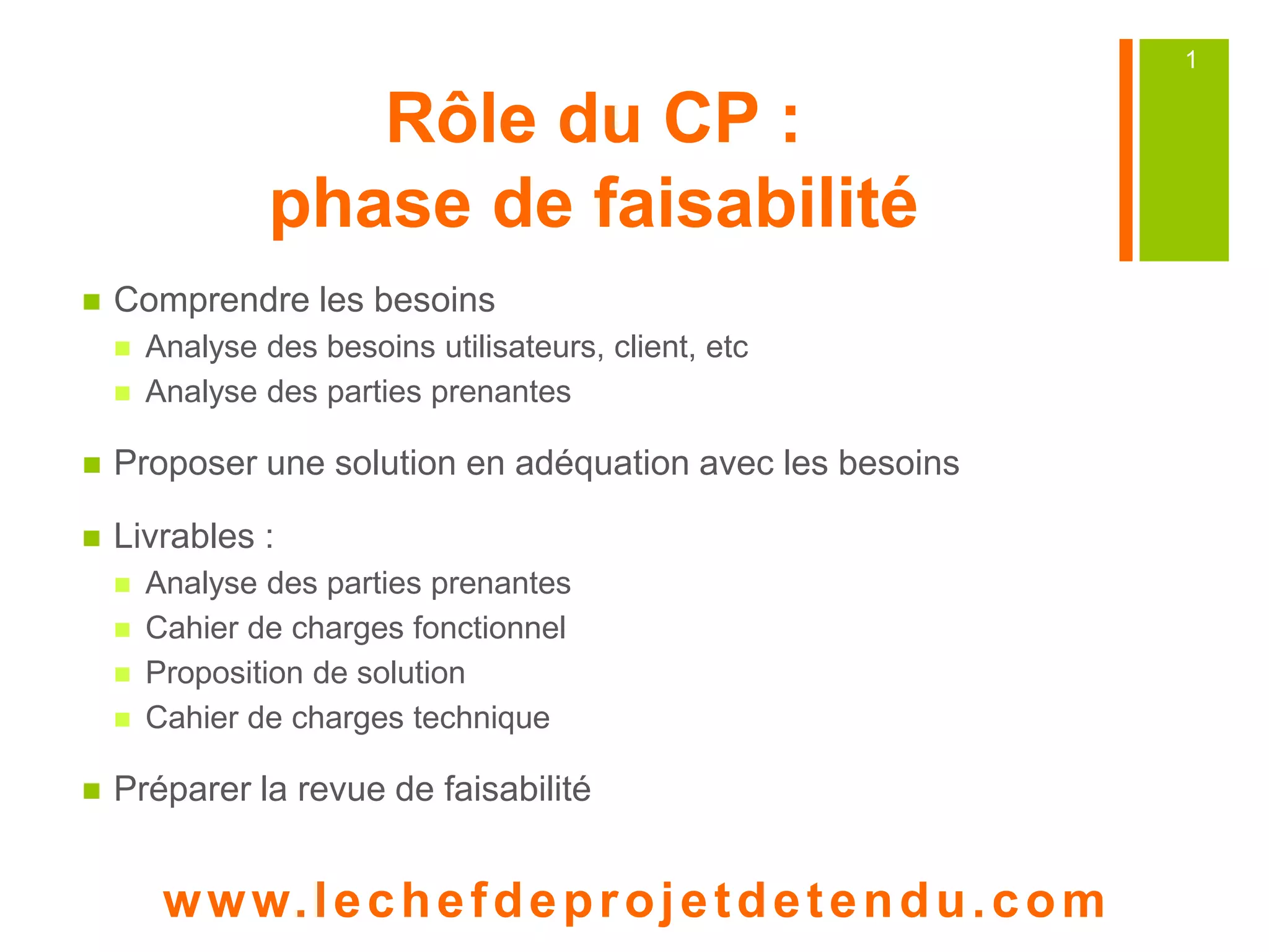 Rôle du CP :
phase de faisabilité
Comprendre les besoins
Analyse des besoins utilisateurs, client, etc
Analyse des parties prenantes
Proposer une solution en adéquation avec les besoins
Livrables :
Analyse des parties prenantes
Cahier de charges fonctionnel
Proposition de solution
Cahier de charges technique
Préparer la revue de faisabilité
www. lechefdeprojetdetendu.com
1