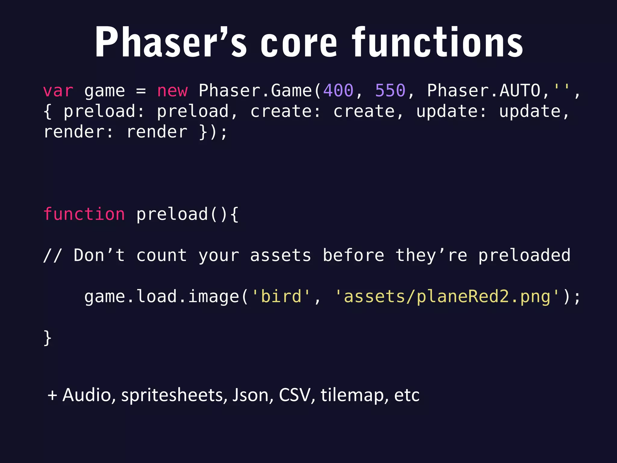 Phaser’s core functions
var game = new Phaser.Game(400, 550, Phaser.AUTO,'',
{ preload: preload, create: create, update: update,
render: render });
function preload(){
// Don’t count your assets before they’re preloaded
game.load.image('bird', 'assets/planeRed2.png');
}
+ Audio, spritesheets, Json, CSV, tilemap, etc
 