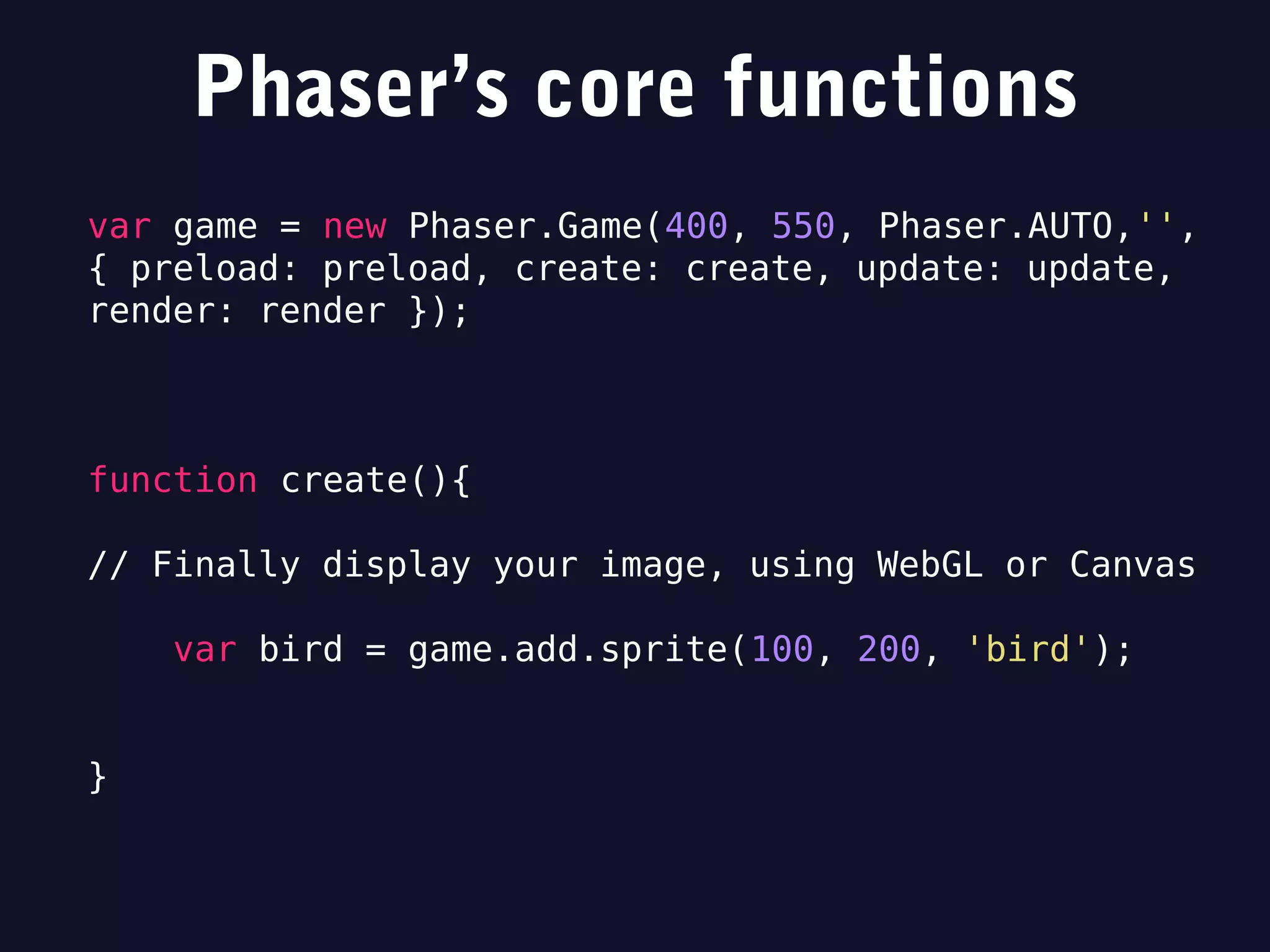 Phaser’s core functions
var game = new Phaser.Game(400, 550, Phaser.AUTO,'',
{ preload: preload, create: create, update: update,
render: render });
function create(){
// Finally display your image, using WebGL or Canvas
var bird = game.add.sprite(100, 200, 'bird');
}
 