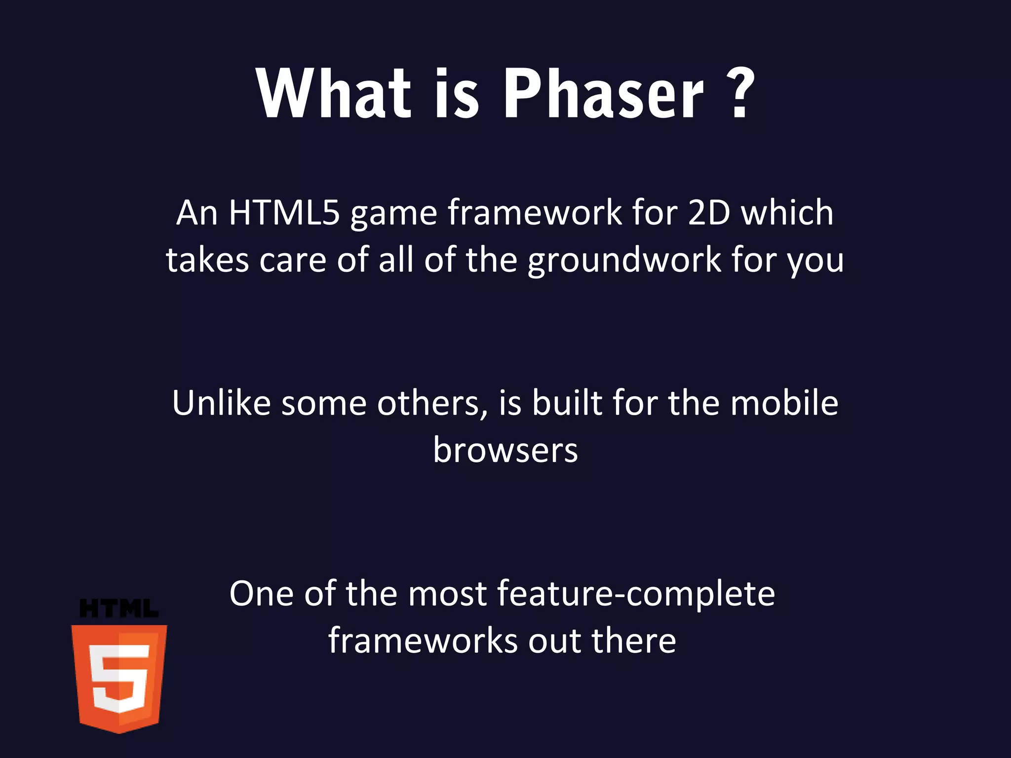 What is Phaser ?
An HTML5 game framework for 2D which
takes care of all of the groundwork for you
Unlike some others, is built for the mobile
browsers
One of the most feature-complete
frameworks out there
 