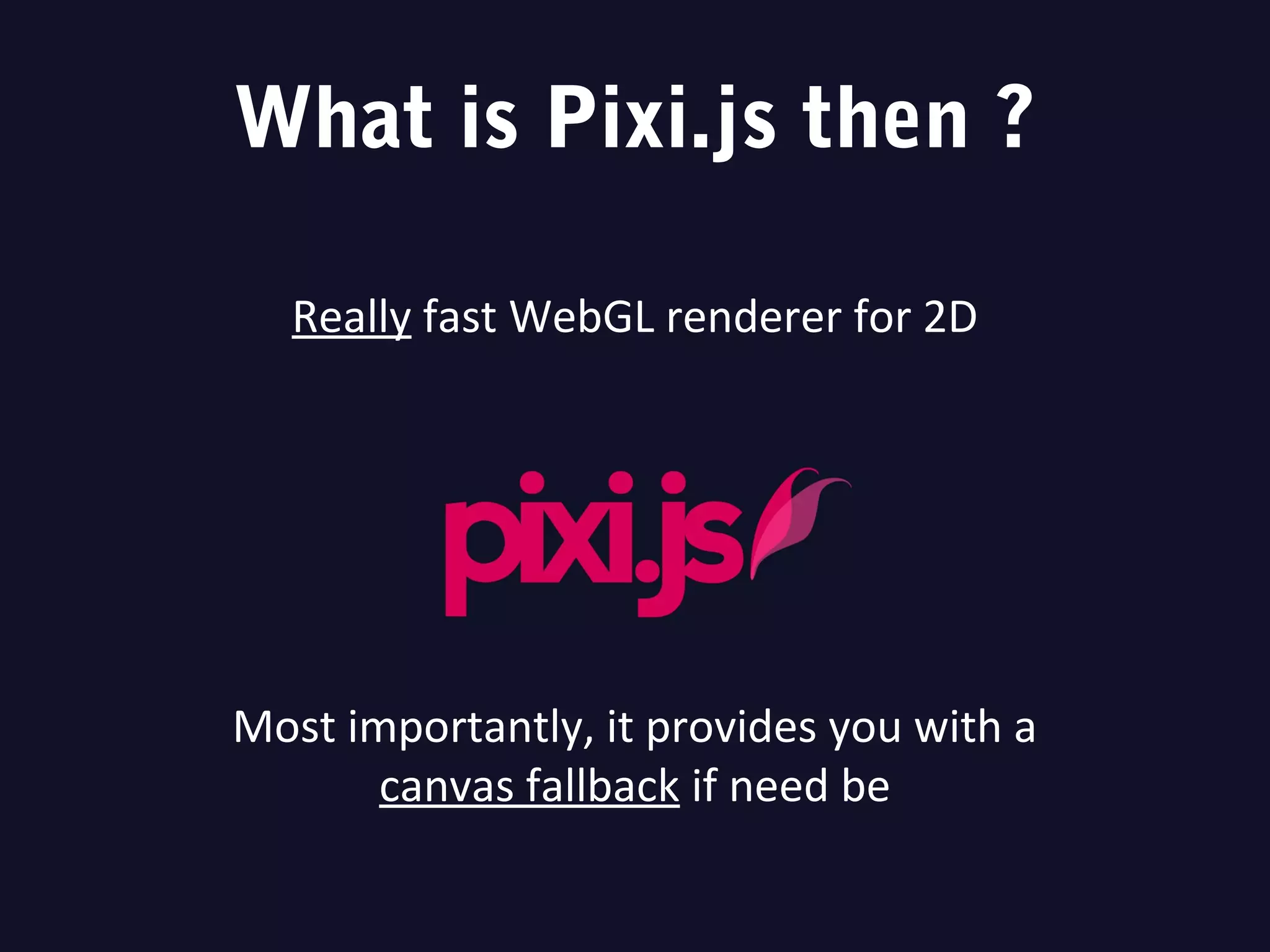 What is Pixi.js then ?
Really fast WebGL renderer for 2D
Most importantly, it provides you with a
canvas fallback if need be
 