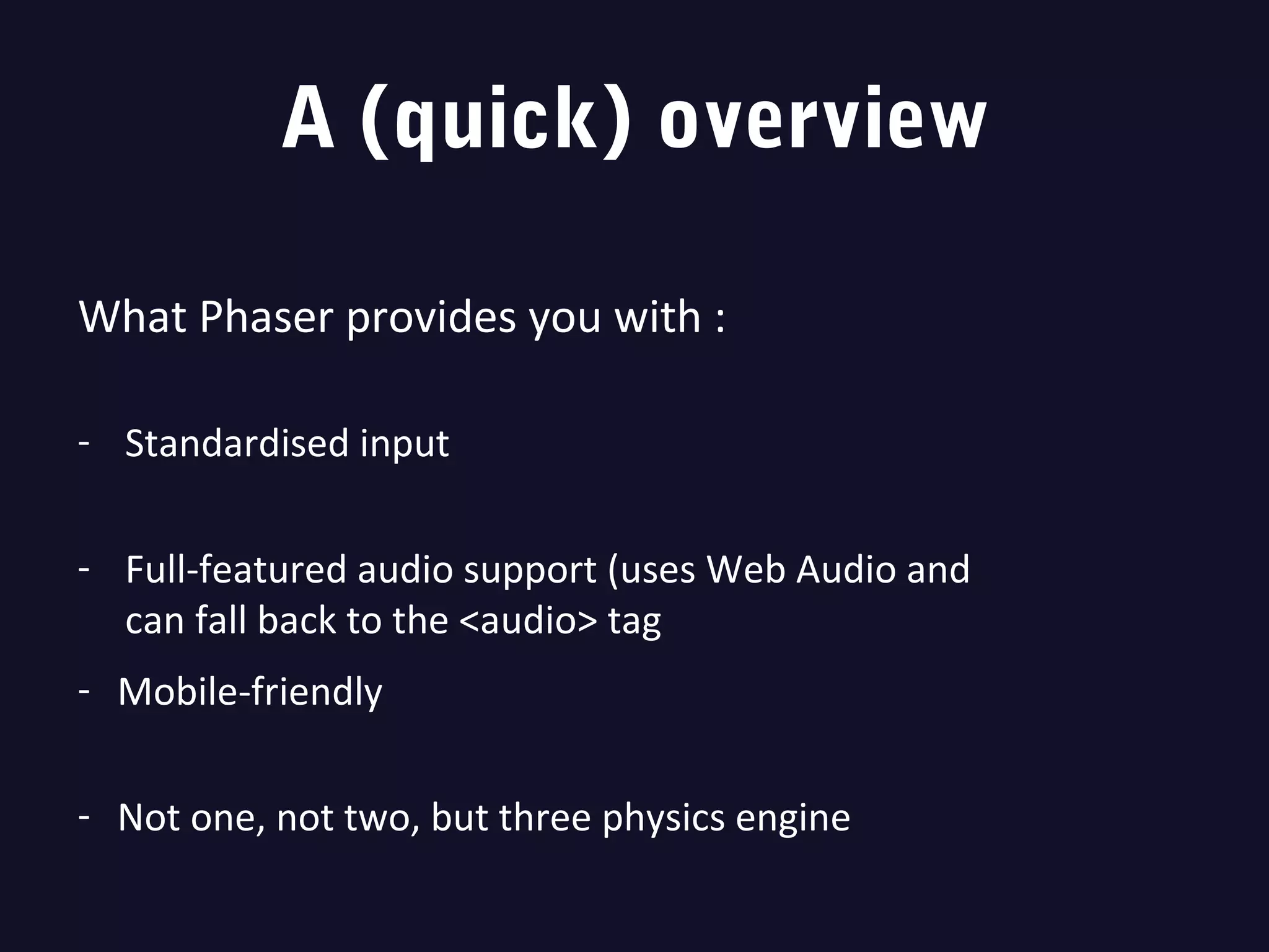 A (quick) overview
What Phaser provides you with :
- Standardised input
- Full-featured audio support (uses Web Audio and
can fall back to the <audio> tag
- Mobile-friendly
- Not one, not two, but three physics engine
 