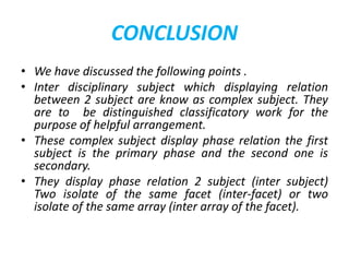 CONCLUSION
• We have discussed the following points .
• Inter disciplinary subject which displaying relation
between 2 subject are know as complex subject. They
are to be distinguished classificatory work for the
purpose of helpful arrangement.
• These complex subject display phase relation the first
subject is the primary phase and the second one is
secondary.
• They display phase relation 2 subject (inter subject)
Two isolate of the same facet (inter-facet) or two
isolate of the same array (inter array of the facet).
 