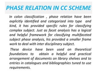 PHASE RELATION IN CC SCHEME
In colon classification , phase relation have been
explicitly identified and categorized into type and
kind, it has provided specific rules for classifying
complex subject. Just as facet analysis has a logical
and helpful framework for classifying multifaceted
subject phase analysis, his provided a smaller frame
work to deal with inter disciplinary subject.
These device have been used on theoretical
foundations to obtain a helpful and practical
arrangement of documents on library shelves and to
entries in catalogues and bibliographies tuned to use
requirements.
 