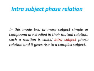 Intra subject phase relation
In this mode two or more subject simple or
compound are studied in their mutual relation.
such a relation is called intra subject phase
relation and it gives rise to a complex subject.
 