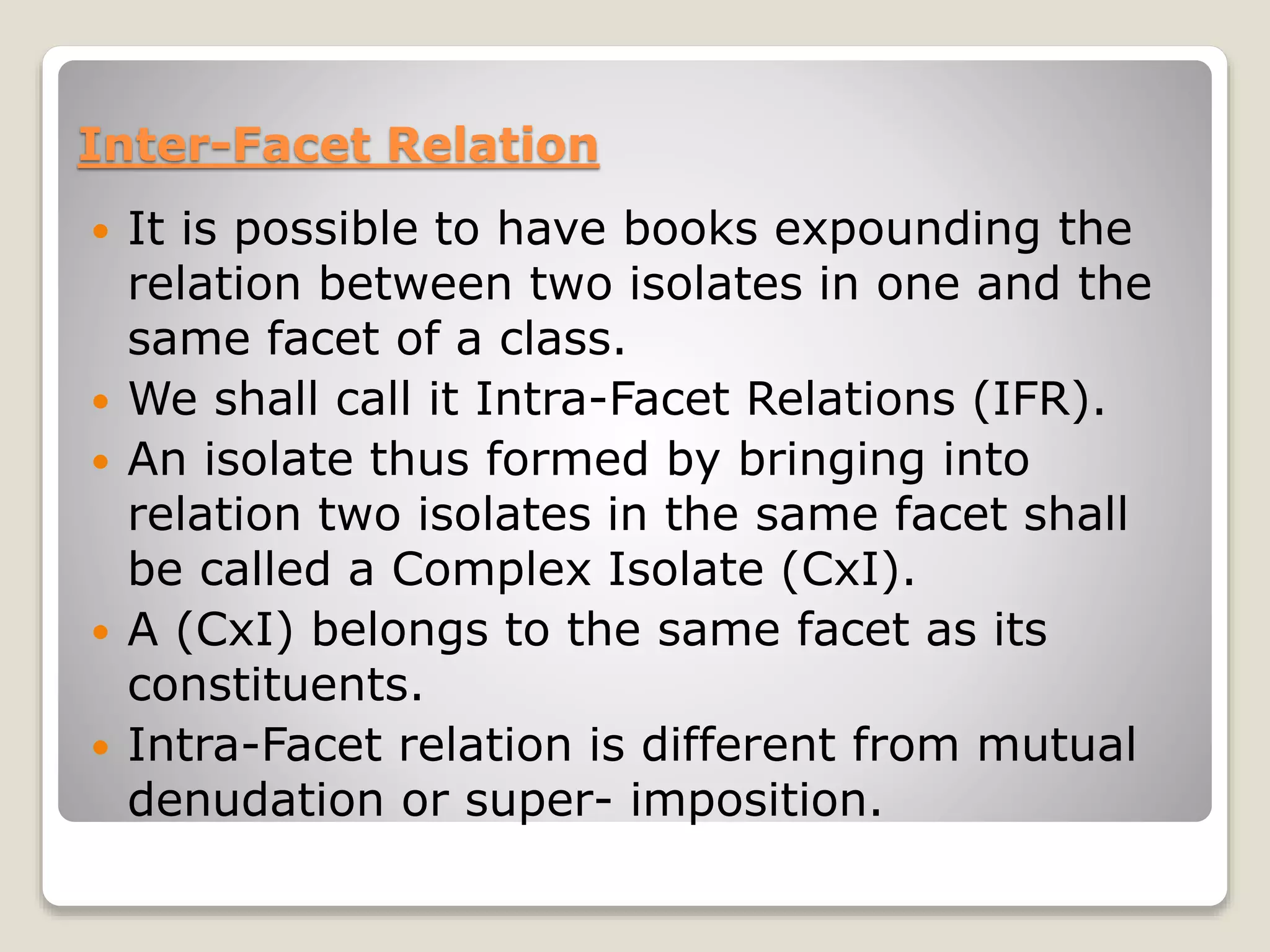 Inter-Facet Relation
 It is possible to have books expounding the
relation between two isolates in one and the
same facet of a class.
 We shall call it Intra-Facet Relations (IFR).
 An isolate thus formed by bringing into
relation two isolates in the same facet shall
be called a Complex Isolate (CxI).
 A (CxI) belongs to the same facet as its
constituents.
 Intra-Facet relation is different from mutual
denudation or super- imposition.
 