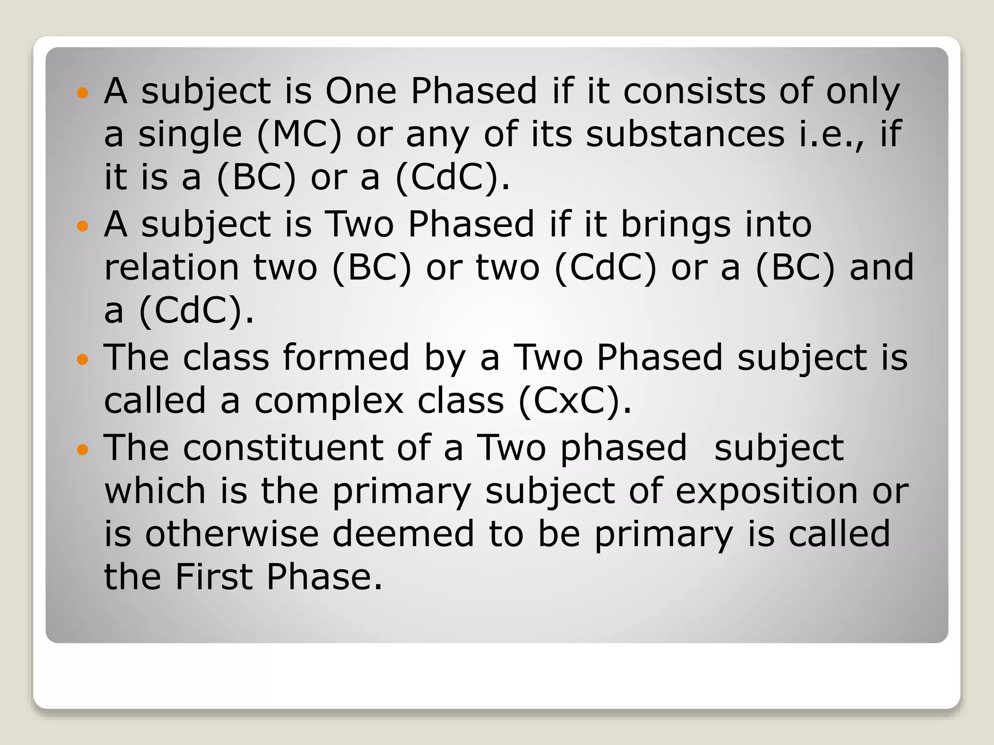  A subject is One Phased if it consists of only
a single (MC) or any of its substances i.e., if
it is a (BC) or a (CdC).
 A subject is Two Phased if it brings into
relation two (BC) or two (CdC) or a (BC) and
a (CdC).
 The class formed by a Two Phased subject is
called a complex class (CxC).
 The constituent of a Two phased subject
which is the primary subject of exposition or
is otherwise deemed to be primary is called
the First Phase.
 