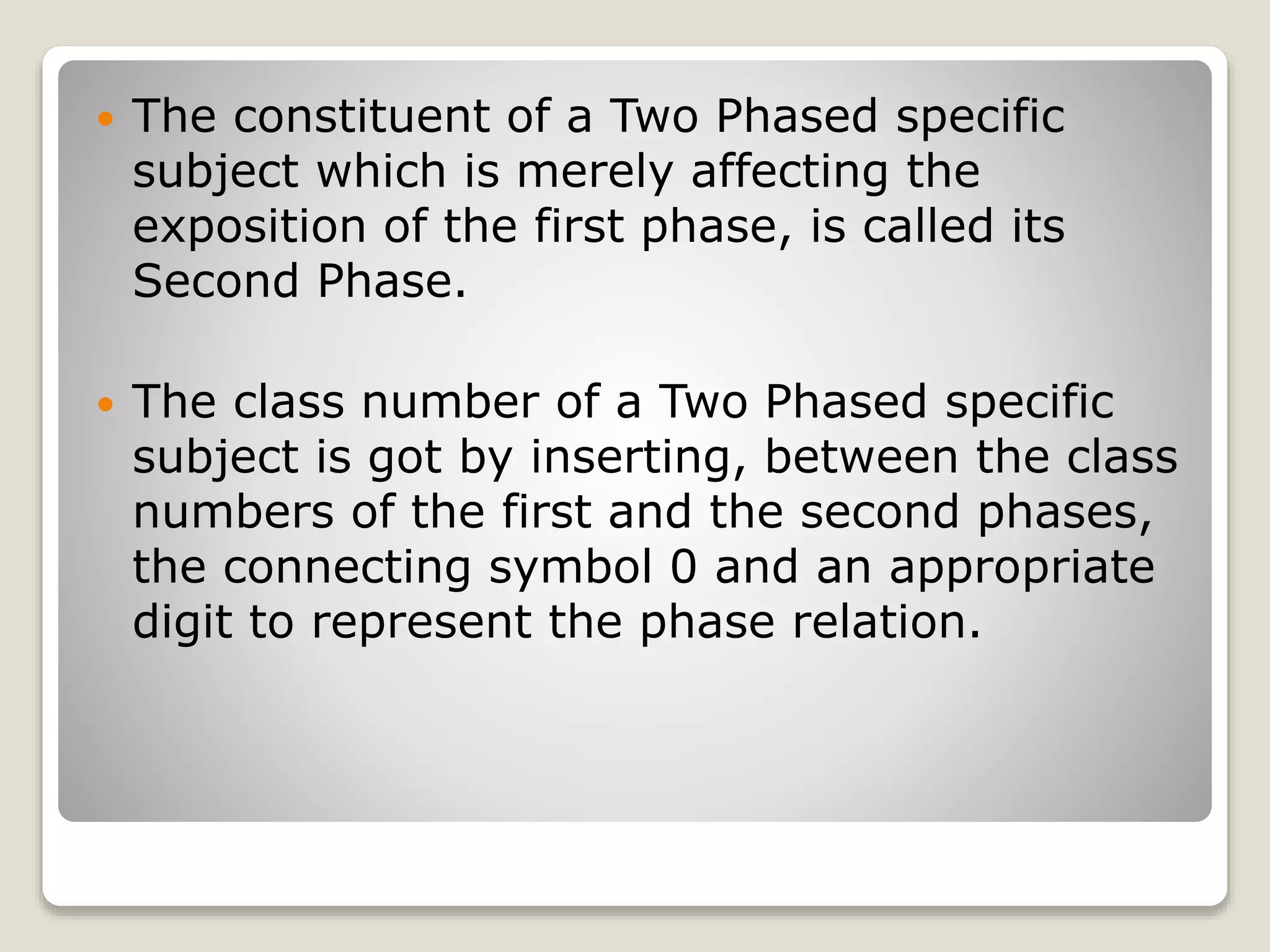  The constituent of a Two Phased specific
subject which is merely affecting the
exposition of the first phase, is called its
Second Phase.
 The class number of a Two Phased specific
subject is got by inserting, between the class
numbers of the first and the second phases,
the connecting symbol 0 and an appropriate
digit to represent the phase relation.
 
