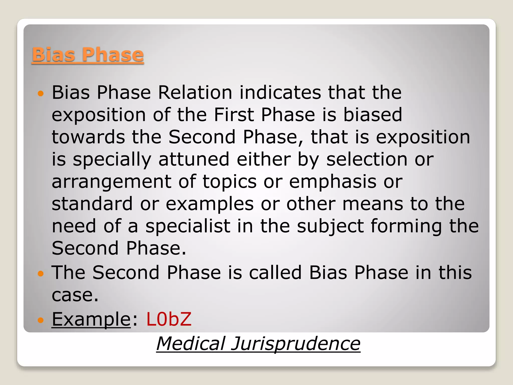 Bias Phase
 Bias Phase Relation indicates that the
exposition of the First Phase is biased
towards the Second Phase, that is exposition
is specially attuned either by selection or
arrangement of topics or emphasis or
standard or examples or other means to the
need of a specialist in the subject forming the
Second Phase.
 The Second Phase is called Bias Phase in this
case.
 Example: L0bZ
Medical Jurisprudence
 