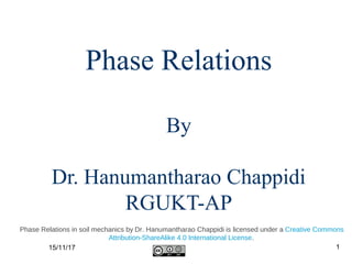 Phase Relations
By
Dr. Hanumantharao Chappidi
RGUKT-AP
15/11/17 1
Phase Relations in soil mechanics by Dr. Hanumantharao Chappidi is licensed under a Creative Commons
Attribution-ShareAlike 4.0 International License.
 